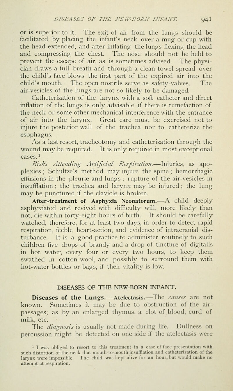 or is superior to it. The exit of air from the lungs should be facihtated by placing the infant's neck over a mug or cup with the head extended, and after inflating the lungs flexing the head and compressing the chest. The nose should not be held to prevent the escape of air, as is sometimes advised. The physi- cian draws a full breath and through a clean towel spread over the child's face blows the first part of the expired air into the child's mouth. The open nostrils serve as safety-valves. The air-vesicles of the lungs are not so likely to be damaged. Catheterization of the larynx with a soft catheter and direct inflation of the lungs is only advisable if there is tumefaction of the neck or some other mechanical interference with the entrance of air into the larynx. Great care must be exercised not to injure the posterior wall of the trachea nor to catheterize the esophagus. As a last resort, tracheotomy and catheterization through the wound may be required. It is only required in most exceptional cases. ^ Risks Attending Artificial Respiration.—Injuries, as apo- plexies ; Schultze's method may injure the spine ; hemorrhagic effusions in the pleurae and lungs ; rupture of the air-vesicles in insufflation ; the trachea and larynx may be injured ; the lung may be punctured if the clavicle is broken. After=treatment of Asphyxia Neonatorum.—A child deeply asphyxiated and revived with difficulty will, more likely than not, die within forty-eight hours of birth. It should be carefully watched, therefore, for at least two days, in order to detect rapid respiration, feeble heart-action, and evidence of intracranial dis- turbance. It is a good practice to administer routinely to such children five drops of brandy and a drop of tincture of digitalis in hot water, every four or everj^ two hours, to keep them swathed in cotton-wool, and possibly to surround them with hot-water bottles or bags, if their vitality is low. DISEASES OF THE NEW-BORN INFANT. Diseases of the Lungs.—Atelectasis.—The causes are not known. Sometimes it may be due to obstruction of the air- passages, as by an enlarged thymus, a clot of blood, curd of milk, etc. The diagnosis is usually not made during life. Dullness on percussion might be detected on one side if the atelectasis were 1 I was obliged to resort to this treatment in a case of face presentation with such distortion of the neck that mouth-to-mouth insulllation and catheterization of the larynx were impossible. The child was kept alive for an hour, but would make no attempt at respiration.