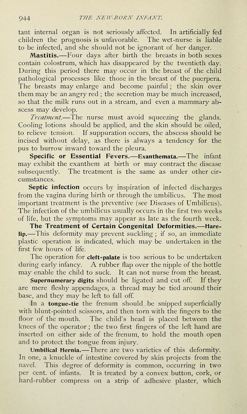 tant internal organ is not seriously affected. In artificially fed children the prognosis is unfavorable. The wet-nurse is liable to be infected, and she should not be ignorant of her danger. Mastitis.—Four days after birth the breasts in both sexes contain colostrum, which has disappeared by the twentieth day. During this period there may occur in the breast of the child pathological processes like those in the breast of the puerpera. The breasts may enlarge and become painful; the skin over them may be an angry red ; the secretion may be much increased, so that the milk runs out in a stream, and even a mammary ab- scess may develop. Treatment.—The nurse must avoid squeezing the glands. Cooling lotions should be applied, and the skin should be oiled, to relieve tension. If suppuration occurs, the abscess should be incised without delay, as there is always a tendency for the pus to burrow inward toward the pleura. Specific or Essential Fevers.—Exanthemata.—The infant may exhibit the exanthem at birth or may contract the disease subsequently. The treatment is the same as under other cir- cumstances. Septic infection occurs by inspiration of infected discharges from the vagina during birth or through the umbihcus. The most important treatment is the preventive (see Diseases of Umbilicus). The infection of the umbilicus usually occurs in the first two weeks of life, but the symptoms may appear as late as the fourth week. The Treatment of Certain Congenital Deformities.—^Hare= lip.—This deformity may prevent suckling ; if so, an immediate plastic operation is indicated, which may be undertaken in the first few hours of life. The operation for cleft=palate is too serious to be undertaken during early infancy. A rubber flap over the nipple of the bottle may enable the child to suck. It can not nurse from the breast. Supernumerary digits should be ligated and cut off. If they are mere fleshy appendages, a thread may be tied around their base, and they may be left to fall off. In a tongue^'tie the frenum should be snipped superficially with blunt-pointed scissors, and then torn with the fingers to the floor of the mouth. The child's head is placed between the knees of the operator; the two first fingers of the left hand are inserted on either side of the frenum, to hold the mouth open and to protect the tongue from injury. Umbilical Hernia.—There are two varieties of this deformity. In one, a knuckle of intestine covered by skin projects from the navel. This degree of deformity is common, occurring in two per cent, of infants. It is treated by a convex button, cork, or hard-rubber compress on a strip of adhesive plaster, which