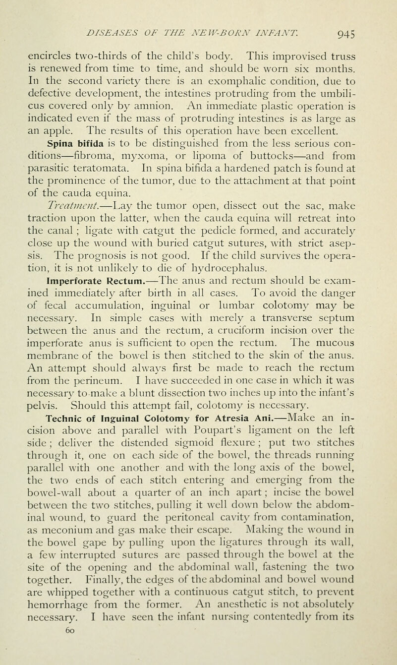 encircles two-thirds of the child's body. This improvised truss is renewed from time to time, and should be worn six months. In the second variety there is an exomphalic condition, due to defective development, the intestines protruding from the umbili- cus covered only by amnion. An immediate plastic operation is indicated even if the mass of protruding intestines is as large as an apple. The results of this operation have been excellent. Spina bifida is to be distinguished from the less serious con- ditions—fibroma, myxoma, or lipoma of buttocks—and from parasitic teratomata. In spina bifida a hardened patch is found at the prominence of the tumor, due to the attachment at that point of the Cauda equina. Treatment.—Lay the tumor open, dissect out the sac, make traction upon the latter, when the cauda equina will retreat into the canal ; ligate with catgut the pedicle formed, and accurately close up the wound with buried catgut sutures, with strict asep- sis. The prognosis is not good. If the child survives the opera- tion, it is not unlikely to die of hydrocephalus. Imperforate Rectum.—The anus and rectum should be exam- ined immediately after birth in all cases. To avoid the danger of fecal accumulation, inguinal or lumbar colotomy may be necessaiy. In simple cases with merely a transverse septum between the anus and the rectum, a cruciform incision over the imperforate anus is sufficient to open the rectum. The mucous membrane of the bowel is then stitched to the skin of the anus. An attempt should alwax^s first be made to reach the rectum from the perineum. I have succeeded in one case in which it was necessary to make a blunt dissection two inches up into the infant's pelvis. Should this attempt fail, colotomy is necessary. Technic of Inguinal Colotomy for Atresia Ani.—Make an in- cision above and parallel with Poupart's ligament on the left side ; deliver the distended sigmoid flexure ; put two stitches through it, one on each side of the bowel, the threads running parallel with one another and with the long axis of the bowel, the two ends of each stitch entering and emerging from the bowel-wall about a quarter of an inch apart; incise the bowel between the two stitches, pulling it well down below the abdom- inal wound, to guard the peritoneal cavity from contamination, as meconium and gas make their escape. Making the wound in the bowel gape by pulling upon the ligatures through its wall, a few interrupted sutures arc passed through the bowel at the site of the opening and the abdominal wall, fastening the two together. Finally, the edges of the abdominal and bowel wound are whipped together with a continuous catgut stitch, to prevent hemorrhage from the former. An anesthetic is not absolutely necessary. I have seen the infant nui'sing contentedly fr(~)m its 60