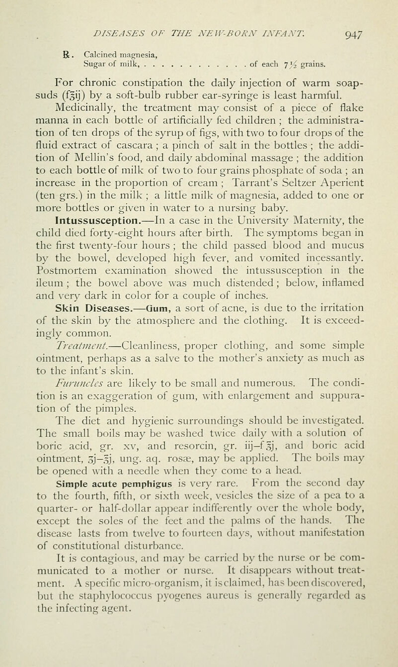 R. Calcined magnesia, Sugar of milk, of each 7 '2 grains. For chronic constipation the daily injection of warm soap- suds (f§ij) by a soft-bulb rubber ear-syringe is least harmful. Medicinally, the treatment may consist of a piece of flake manna in each bottle of artificially fed children ; the administra- tion of ten drops of the syrup of figs, with two to four drops of the fluid extract of cascara; a pinch of salt in the bottles ; the addi- tion of Mellin's food, and daily abdominal massage ; the addition to each bottle of milk of two to four grains phosphate of soda ; an increase in the proportion of cream ; Tarrant's Seltzer Aperient (ten grs.) in the milk ; a little milk of magnesia, added to one or more bottles or given in water to a nursing baby. Intussusception.—In a case in the University Maternity, the child died forty-eight hours after birth. The symptoms began in the first twenty-four hours ; the child passed blood and mucus by the bowel, developed high fever, and vomited incessantly. Postmortem examination showed the intussusception in the ileum ; the bowel above was much distended ; below, inflamed and very dark in color for a couple of inches. Skin Diseases.—Gum, a sort of acne, is due to the irritation of the skin by the atmosphere and the clothing. It is exceed- ingly common. Treatment.—Cleanliness, proper clothing, and some simple ointment, perhaps as a salve to the mother's anxiety as much as to the infant's skin. FuriLiiclcs are likely to be small and numerous. The condi- tion is an exaggeration of gum, with enlargement and suppura- tion of the pimples. The diet and hygienic surroundings should be investigated. The small boils may be washed twice daily with a solution of boric acid, gr. xv, and resorcin, gr. iij-fsj, and boric acid ointment, .3J-.5J, ung. aq. rosse, may be applied. The boils may be opened with a needle when they come to a head. Simple acute pemphigus is very rare. From the second day to the fourth, fifth, or sixth week, vesicles the size of a pea to a quarter- or half-dollar appear indifferently over the whole body, except the soles of the feet and the palms of the hands. The disease lasts from twelve to fourteen days, without manifestation of constitutional disturbance. It is contagious, and may be carried by the nurse or be com- municated to a mother or nurse. It disappears without treat- ment. A specific micro-organi.sm, it is claimed, ha.s been discovered, but the slaphyk)C()ccus pyogenes aureus is generally regarded as the infecting ajienl.