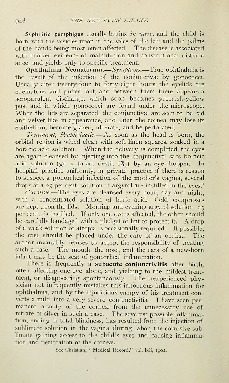 Syphilitic pemphigus usually begins in utero, and the child is born with the vesicles upon it, the soles of the feet and the palms of the hands being most often affected. The disease is associated with marked evidence of malnutrition and constitutional disturb- ance, and yields only to specific treatment. Ophthalmia Neonatorum.—Symptoms.—True ophthalmia is the result of the infection of the conjunctivae by gonococci. Usually after twenty-four to forty-eight hours the eyelids are edematous and puffed out, and between them there appears a seropurulent discharge, which soon becomes greenish-yellow pus, and in which gonococci are found under the microscope. When the lids are separated, the conjunctivae are seen to be red and velvet-like in appearance, and later the cornea may lose its epithelium, become glazed, ulcerate, and be perforated. Treatment, Prophylactic.—As soon as the head is born, the orbital region is wiped clean with soft linen squares, soaked in a boracic acid solution. When the delivery is completed, the eyes are again cleansed by injecting into the conjunctival sacs boracic acid solution (gr. x to aq. destil. fSj) by an eye-dropper. In hospital practice uniformly, in private practice if there is reason to suspect a gonorrheal infection of the mother's vagina, several drops of a 25 per cent, solution of argyrol are instilled in the eyes.^ Curative.—The eyes are cleansed every hour, day and night, with a concentrated solution of boric acid. Cold compresses are kept upon the lids. Morning and evening argyrol solution, 25 per cent., is instilled. If only one eye is affected, the other should be carefully bandaged with a pledget of hnt to protect it. A drop of a weak solution of atropia is occasionally required. If possible, the case should be placed under the care of an oculist. The author invariably refuses to accept the responsibility of treating such a case. The mouth, the nose, and the ears of a new-born infant may be the seat of gonorrheal inflammation. There is frequently a subacute conjunctivitis after birth, often affecting one eye alone, and yielding to the mildest treat- ment, or disappearing spontaneously. The inexperienced phy- sician not infrequently mistakes this innocuous inflammation for ophthalmia, and by the injudicious energy of his treatment con- verts a mild into a very severe conjunctivitis. I have seen per- manent opacity of the corneae from the unnecessary use of nitrate of silver in such a case. The severest possible inflamma- tion, ending in total blindness, has resulted from the injection of sublimate solution in the vagina during labor, the corrosive sub- limate gaining access to the child's eyes and causing inflamma- tion and perforation of the corneae. ' See Christian,  Medical Record, vol. Ixii, 1902.