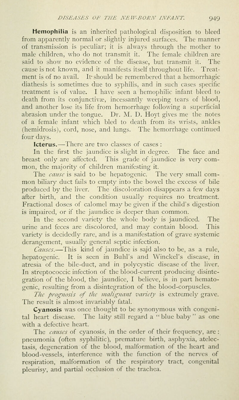 Hemophilia is an inherited pathological disposition to bleed from apparently normal or slightly injured surfaces. The manner of transmission is peculiar; it is always through the mother to male children, who do not transmit it. The female children are said to show no e^^dence of the disease, but transmit it. The cause is not know^n, and it manifests itself throughout life. Treat- ment is of no avail. If should be remembered that a hemorrhagic diathesis is sometimes due to syphilis, and in such cases specific treatment is of value. I have seen a hemophilic infant bleed to death from its conjunctivae, incessantly weeping tears of blood, and another lose its life from hemorrhage following a superficial abrasion under the tongue. Dr. AI. D. Hoyt gives me the notes of a female infant which bled to death from its wrists, ankles (hemidrosis), cord, nose, and lungs. The hemorrhage continued four days. Icterus.—There are two classes of cases : In the first the jaundice is slight in degree. The face and breast only are affected. This grade of jaundice is very com- mon, the majority of children manifesting it. The cause is said to be hepatogenic. The very small com- mon biliary duct fails to empty into the bowel the excess of bile produced by the liver. The discoloration disappears a few days after birth, and the condition usually requires no treatment. Fractional doses of calomel may be given if the child's digestion is impaired, or if the jaundice is deeper than common. In the second variety the whole body is jaundiced. The urine and feces are discolored, and may contain blood. This variety is decidedly rare, and is a manifestation of grave systemic derangement, usually general septic infection. Causes.—This kind of jaundice is sajd also to be, as a rule, hepatogenic. It is seen in Buhl's and VVinckel's disease, in atresia of the bile-duct, and in polycystic disease of the liver. In streptococcic infection of the blood-current producing disinte- gration of the blood, the jaundice, I believe, is in part hemato- genic, resulting from a disintegration of the blood-corpuscles. The prognosis of the inaliguaut variety is extrcjncly grave. The result is almost invariably fatal. Cyanosis was once thought to be s)'nonymous with congeni- tal heart disease. The laity still regard a blue baby as one with a defective heart. The causes of cyanosis, in the order of their frequency, are : pneumonia (often syphilitic), premature birth, asphy.xia, atelec- tasis, degeneration of the blood, malformation of the heart and blood-vessels, interference with the function of the nerves of respiration, malformation of the respiratory tract, congenital pleurisy, and partial occlusion of the trachea.