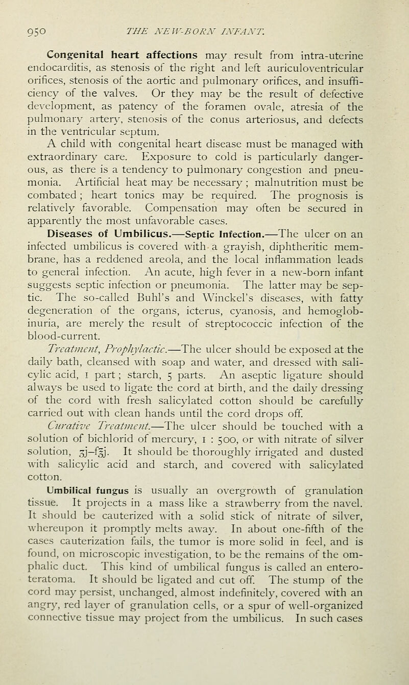 Congenital heart affections may result from intra-uterine endocarditis, as stenosis of the right and left auriculoventricular orifices, stenosis of the aortic and pidmonary orifices, and insuffi- ciency of the valves. Or they may be the result of defective development, as patency of the foramen ovale, atresia of the pulmonary arter}^, stenosis of the conus arteriosus, and defects in the ventricular septum. A child with congenital heart disease must be managed with extraordinary' care. Exposure to cold is particularly danger- ous, as there is a tendency to pulmonan,' congestion and pneu- monia. Artificial heat may be necessary ; malnutrition must be combated; heart tonics may be required. The prognosis is relatively favorable. Compensation may often be secured in apparently the most unfavorable cases. Diseases of Umbilicus.—Septic Infection.—The ulcer on an infected umbilicus is covered with a grayish, diphtheritic mem- brane, has a reddened areola, and the local inflammation leads to general infection. An acute, high fever in a new-born infant suggests septic infection or pneumonia. The latter may be sep- tic. The so-called Buhl's and Winckel's diseases, with fatty degeneration of the organs, icterus, cyanosis, and hemoglob- inuria, are merely the result of streptococcic infection of the blood-current. Treatment, Propliylactic.—The ulcer should be exposed at the daily bath, cleansed with soap and water, and dressed with sali- cylic acid, I part; starch, 5 parts. An aseptic ligature should always be used to ligate the cord at birth, and the daily dressing of the cord with fresh salicylated cotton should be carefully carried out with clean hands until the cord drops off. Curative Treatment.—The ulcer should be touched with a solution of bichlorid of mercuiy-, i : 500, or with nitrate of silver solution, .5J-f3J. It should be thoroughly irrigated and dusted with salicylic acid and starch, and covered with salic}'lated cotton. Umbilical fungus is usually an overgrowth of granulation tissue. It projects in a mass like a strawberry from the navel. It should be cauterized with a solid stick of nitrate of silver, whereupon it promptly melts away. In about one-fifth of the cases cauterization fails, the tumor is more solid in feel, and is found, on microscopic investigation, to be the remains of the om- phalic duct. This kind of umbilical fungus is called an entero- teratoma. It should be ligated and cut off. The stump of the cord may persist, unchanged, almost indefinitely, covered with an angry, red layer of granulation cells, or a spur of well-organized connective tissue may project from the umbilicus. In such cases