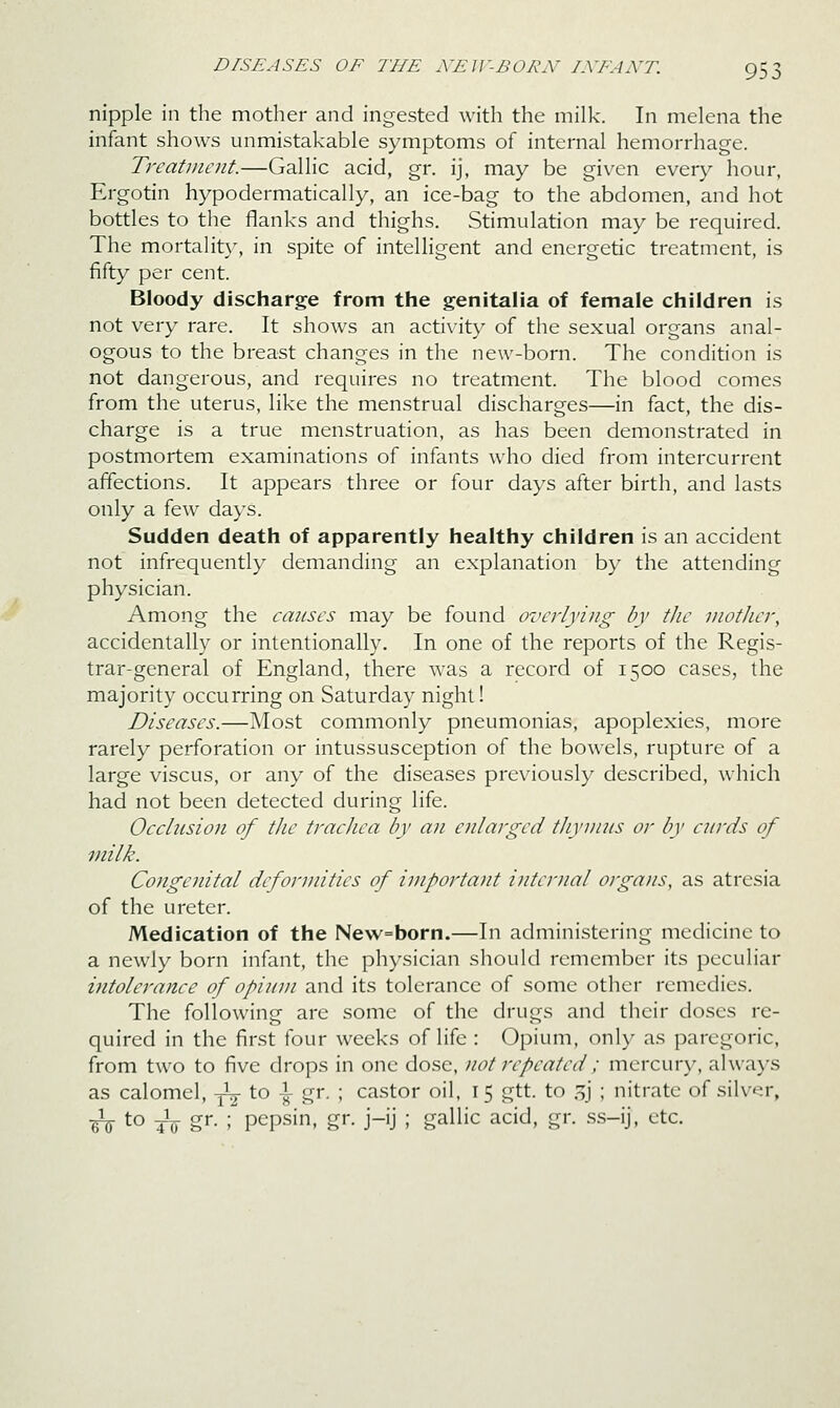 nipple in the mother and ingested with the milk. In melena the infant shows unmistakable symptoms of internal hemorrhage. Treatment.—Gallic acid, gr. ij, may be given every hour, Ergotin hypodermatically, an ice-bag to the abdomen, and hot bottles to the flanks and thighs. Stimulation may be required. The mortalit\% in spite of intelligent and energetic treatment, is fifty per cent. Bloody discharge from the genitalia of female children is not very rare. It shows an activity of the sexual organs anal- ogous to the breast changes in the new-born. The condition is not dangerous, and requires no treatment. The blood comes from the uterus, like the menstrual discharges—in fact, the dis- charge is a true menstruation, as has been demonstrated in postmortem examinations of infants who died from intercurrent affections. It appears three or four days after birth, and lasts only a few days. Sudden death of apparently healthy children is an accident not infrequently demanding an explanation by the attending physician. Among the causes may be found overlying by the mother, accidentally or intentionally. In one of the reports of the Regis- trar-general of England, there was a record of 1500 cases, the majority occurring on Saturday night! Diseases.—Most commonly pneumonias, apoplexies, more rarely perforation or intussusception of the bowels, rupture of a large viscus, or any of the diseases previously described, which had not been detected during life. Occlusion of the trachea by an enlarged thymus or by curds of milk. Congenital deformities of important internal organs, as atresia of the ureter. Medication of the New=born.—In administering medicine to a newly born infant, the physician should remember its peculiar intolerance of opium and its tolerance of some other remedies. The following are some of the drugs and their doses re- quired in the first four weeks of life : Opium, only as paregoric, from two to five drops in one dose, not repeated ; mercury, always as calomel, -jV to i gr. ; ca.stor oil, i 5 gtt. to .^j ; nitrate of silver, -^\.o ^ gr. ; pepsin, gr. j-ij ; gallic acid, gr. ss-ij, etc.