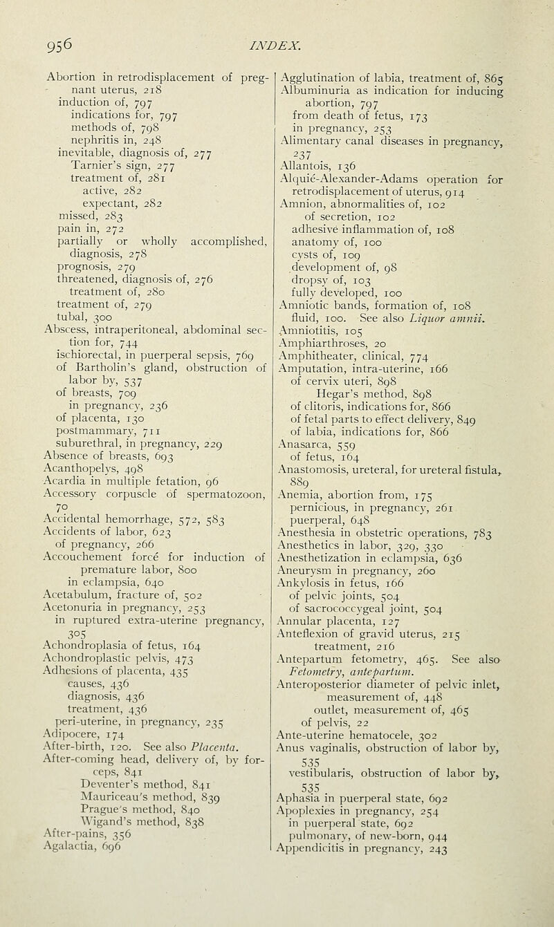 Abortion in retrodisplacement of preg- nant uterus, 218 induction of, 797 indications for, 797 methods of, 798 nephritis in, 248 inevitable, diagnosis of, 277 Tarnier's sign, 277 treatment of, 281 active, 282 expectant, 282 missed, 283 pain in, 272 partially or wholly accomplished, diagnosis, 278 prognosis, 279 threatened, diagnosis of, 276 treatment of, 280 treatment of, 279 tubal, 300 Abscess, intraperitoneal, abdominal sec- tion for, 744 ischiorectal, in puerperal sepsis, 769 of Bartholin's gland, obstruction of labor by, 537 of breasts, 709 in pregnancy, 236 of placenta, 130 postmammary, 711 suburethral, in pregnancy, 229 Absence of breasts, 693 Acanthopelys, 498 Acardia in multiple fetation, 96 Accessory corpuscle of spermatozoon, 70 Accidental hemorrhage, 572, 583 Accidents of labor, 623 of pregnancy, 266 Accouchement force for induction of premature labor, 800 in eclampsia, 640 Acetabulum, fracture of, 502 Acetonuria in pregnancy, 253 in ruptured extra-uterine pregnane}^, 305 Achondroplasia of fetus, 164 Achondroplastic pelvis, 473 Adhesions of placenta, 435 causes, 436 diagnosis, 436 treatment, 436 peri-uterine, in pregnancy, 235 Adipocere, 174 After-birth, 120. See also P/accn/fl. After-coming head, delivery of, by for- ceps, 841 Deventer's method, 841 Mauriceau's method, 839 Prague's method, 840 Wigand's method, 838 After-pains, 356 Agalactia, 696 Agglutination of labia, treatment of, 865 Albuminuria as indication for inducing abortion, 797 from death of fetus, 173 in pregnancy, 253 Alimentary canal diseases in pregnancy, 237 AUantois, 136 Alr^uie-Alexander-Adams operation for retrodisplacement of uterus, 914 Amnion, abnormalities of, 102 of secretion, 102 adhesive inflammation of, 108 anatomy of, 100 cysts of, 109 development of, 98 dropsy of, 103 fully developed, 100 Amniotic bands, formation of, 108 fluid, 100. See also Liquor amnii. Amniotitis, 105 Amphiarthroses, 20 Amphitheater, clinical, 774 Amputation, intra-uterine, 166 of cervix uteri, 898 Hegar's method, 898 of clitoris, indications for, 866 of fetal parts to effect delivery, 849 of labia, indications for, 866 Anasarca, 559 of fetus, 164 Anastomosis, ureteral, for ureteral fistula^ 889 Anemia, abortion from, 175 pernicious, in pregnancy, 261 puerperal, 648 Anesthesia in obstetric operations, 783 Anesthetics in labor, 329, 330 Anesthetization in eclampsia, 636 Aneurysm in pregnancy, 260 Ankylosis in fetus, 166 of pelvic joints, 504 of sacrococcygeal joint, 504 Annular placenta, 127 Anteflexion of gravid uterus, 215 treatment, 216 Antepartum fetometr}', 465. See also- Fetometry, antepartum. Anteroposterior diameter of pelvic inlet, measurement of, 448 outlet, measurement of, 465 of pelvis, 22 Ante-uterine hematocele, 302 Anus vaginalis, obstruction of labor by, vestibularis, obstruction of labor by,, 535 . Aphasia in puerperal state, 692 Apo])lexies in pregnancv, 254 in jjuerjjeral state, 692 pulmonary, of new-born, 944 Appendicitis in pregnancy, 243