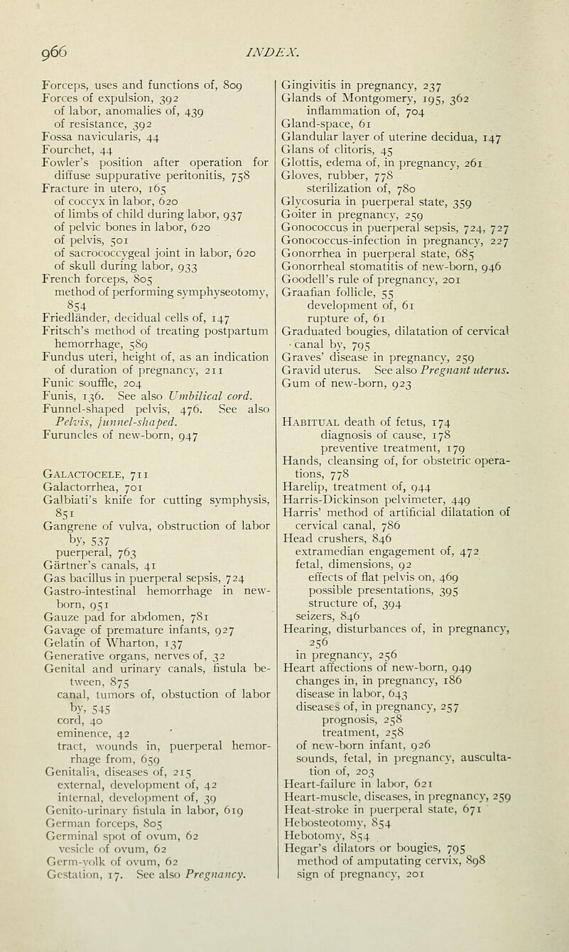 Forceps, uses and functions of, 809 Forces of expulsion, 392 of labor, anomalies of, 439 of resistance, 392 Fossa navicularis, 44 Fourchet, 44 Fowler's position after operation for diffuse suppurative peritonitis, 758 Fracture in utero, 165 of coccyx in labor, 620 of limbs of child during labor, 937 of pelvic bones in labor, 620 of pelvis, 501 of sacrococcygeal joint in labor, 620 of skull during labor, 933 French forceps, 805 method of performing svmphvseotomv, .854 Friedlander, decidual cells of, 147 Fritsch's method of treating postpartum hemorrhage, 589 Fundus uteri, height of, as an indication of duration of pregnancy, 211 Funic soulBe, 204 Funis, 136. See also Umbilical cord. Funnel-shaped pelvis, 476. See also Pelvis, funnel-shaped. Furuncles of new-born, 947 Galactocele, 711 Galactorrhea, 701 Galbiati's knife for cutting symphvsis, 851 Gangrene of vulva, obstruction of labor by, 537 puerperal, 763 Gartner's canals, 41 Gas bacillus in puerperal sepsis, 724 Gastro-intestinal hemorrhage in new- born, 951 Gauze pad for abdomen, 781 Gavage of premature infants, 927 Gelatin of Wharton, 137 Generative organs, nerves of, 32 Genital and urinary canals, fistula be- tween, 875 canal, tumors of, obstuction of labor by, 545 cord, 40 eminence, 42 tract, wounds in, puerperal hemor- rhage from, 659 Genitalia, diseases of, 215 external, development of, 42 internal, development of, 39 Genito-urinary fistula in labor, 619 German forceps, 805 Germinal spot of ovum, 62 vesicle of ovum, 62 Germ-yolk of ovum, 62 Gestation, 17. See also Pregnancy. Gingivitis in pregnancy, 237 Glands of Montgomery, 195, 362 inflammation of, 704 Gland-space, 61 Glandular layer of uterine decidua, 147 Glans of clitoris, 45 Glottis, edema of, in pregnancy, 261 Gloves, rubber, 778 sterilization of, 780 Glycosuria in puerperal state, 359 Goiter in pregnancy, 259 Gonococcus in puerperal sepsis, 724, 727 Gonococcus-infection in pregnancy, 227 Gonorrhea in puerperal state, 685 Gonorrheal stomatitis of new-born, 946 Goodell's rule of pregnancy, 201 Graafian follicle, 55 development of, 61 rupture of, 61 Graduated bougies, dilatation of cervical ■ canal by, 795 Graves' disease in pregnane}^, 259 Gravid uterus. See also Pregnant uterus. Gum of new-born, 923 Habitual death of fetus, 174 diagnosis of cause, 178 preventive treatment, 179 Hands, cleansing of, for obstetric opera- tions, 778 Harelip, treatment of, 944 Harris-Dickinson pelvimeter, 449 Harris' method of artificial dilatation of cervical canal, 786 Head crushers, 846 extramedian engagement of, 472 fetal, dimensions, 92 efl'ects of flat pelvis on, 469 possible presentations, 395 structure of, 394 seizers, 846 Hearing, disturbances of, in pregnancy, 256 in pregnancy, 256 Heart afi'ections of new-born, 949 changes in, in pregnancy, 186 disease in labor, 643 diseases of, in pregnancy, 257 prognosis, 258 treatment, 258 of new-born infant, 926 sounds, fetal, in pregnancy, ausculta- tion of, 203 Heart-failure in labor, 621 Heart-muscle, diseases, in pregnancy, 259 Heat-stroke in puerperal state, 671 Hebosteotomy, S54 Hebotomy, 854 Hegar's dilators or bougies, 795 method of amputating cervix, 898 sign of pregnancy, 201