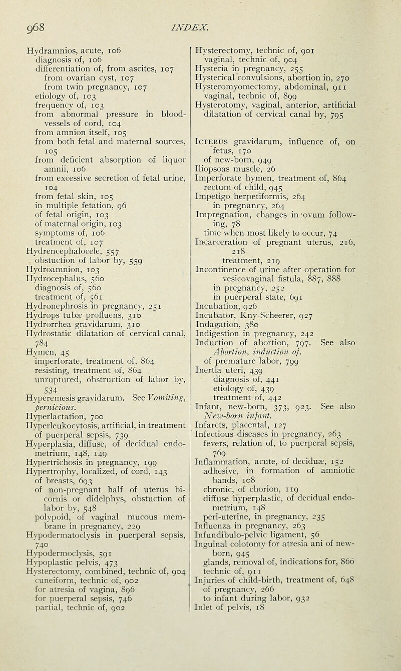 Hydramnios, acute, io6 diagnosis of, io6 differentiation of, from ascites, 107 from ovarian cyst, 107 from twin pregnancy, 107 etiology of, 103 frequency of, 103 from abnormal pressure in blood- vessels of cord, 104 from amnion itself, 105 from both fetal and maternal sources, ^°5 . from deficient absorption of liquor amnii, 106 from excessive secretion of fetal urine, 104 from fetal skin, 105 in multiple fetation, 96 of fetal origin, 103 of maternal origin, 103 symptoms of, 106 treatment of, 107 Hydrencephalocele, 557 . obstuction of labor by, 559 Hydroamnion, 103 Hydrocephalus, 560 diagnosis of, 560 treatment of, 561 Hydronephrosis in pregnancy, 251 Hydrops tubae profluens, 310 Hydrorrhea gravidarum, 310 Hydrostatic dilatation of cervical canal, 784 Hymen, 45 imperforate, treatment of, 864 resisting, treatment of, 864 unruptured, obstruction of labor by, 534 Hyperemesis gravidarum. See Vomiting, pernicious. Hyperlactation, 700 Hyperleukocytosis, artificial, in treatment of puerperal sepsis, 739 Hyperplasia, diffuse, of decidual endo- metrium, 148, 149 Hypertrichosis in pregnancy, 199 Hypertrophy, localized, of cord, 143 of breasts, 693 of non-pregnant half of uterus bi- cornis or didelphys, obstuction of labor by, 548 polypoid, of vaginal mucous mem- brane in pregnancy, 229 Hypodermatoclysis in puerperal sepsis, 740 Hypodermoclysis, 591 Hypoplastic pelvis, 473 Hysterectomy, combined, technic of, 904 cuneiform, technic of, 902 for atresia of vagina, 896 for puerperal sepsis, 746 partial, technic of, 902 Hysterectomy, technic of, 901 vaginal, technic of, 904 Hysteria in pregnancy, 255 Hysterical convulsions, abortion in, 270 Hysteromyomectomy, abdominal, 911 vaginal, technic of, 899 Hysterotomy, vaginal, anterior, artificial dilatation of cervical canal by, 795 Icterus gravidarum, influence of, on fetus, 170 of new-bqrn, 949 Iliopsoas muscle, 26 Imperforate hymen, treatment of, 864 rectum of child, 945 Impetigo herpetiformis, 264 in pregnancy, 264 Impregnation, changes in -ovum follow^- . ing, 78 time when most likely to occur, 74 Incarceration of pregnant uterus, 216, 218 treatment, 219 Incontinence of urine after operation for vesicovaginal fistula, 887, 888 in pregnancy, 252 in puerperal state, 691 Incubation, 926 Incubator, Kny-Scheerer, 927 Indagation, 380 Indigestion in pregnancy, 242 Induction of abortion, 797. See also Abortion, induction oj. of premature labor, 799 Inertia uteri, 439 diagnosis of, 441 etiology of, 439 treatment of, 442 Infant, new-born, 373, 923. See also New-born infant. Infarcts, placental, 127 Infectious diseases in pregnancy, 263 fevers, relation of, to puerperal sepsis, 769 Inflammation, acute, of decidua;, 152 adhesive, in formation of amniotic bands, 108 chronic, of chorion, 119 diffuse hyperplastic, of decidual endo- metrium, 148 peri-uterine, in pregnancy, 235 Influenza in pregnancy, 263 Infundibulo-pelvic ligament, 56 Inguinal colotomy for atresia ani of new- born, 945 glands, removal of, indications for, 866 technic of, 911 Injuries of child-birth, treatment of, 64S of pregnancy, 266 to infant during labor, 932 Inlet of pelvis, iS