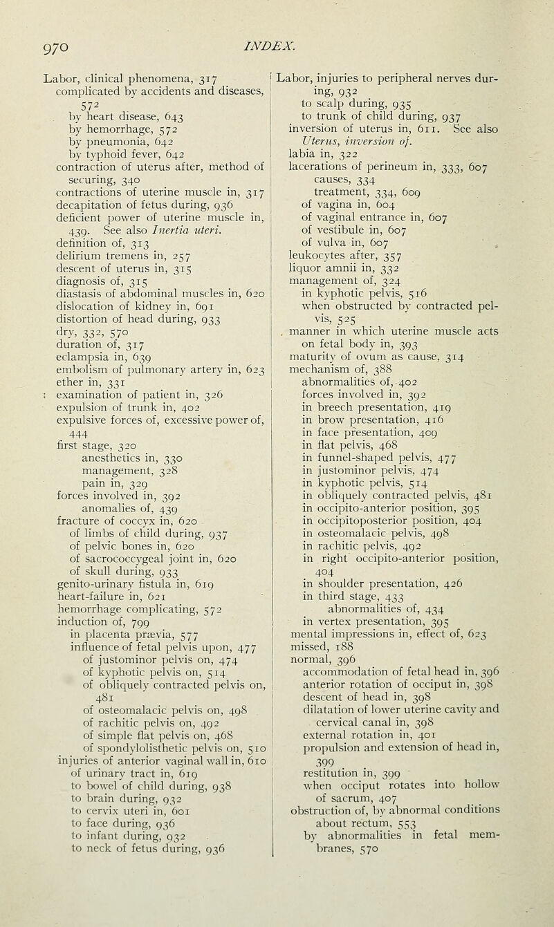 Labor, clinical phenomena, 317 complicated by accidents and diseases, 572 by heart disease, 643 by hemorrhage, 572 by pneumonia, 642 by typhoid fever, 642 contraction of uterus after, method of securing, 340 contractions of uterine muscle in, 317 decapitation of fetus during, 936 deficient power of uterine muscle in, 439. See also Inertia uteri. definition of, 313 delirium tremens in, 257 descent of uterus in, 315 diagnosis of, 315 diastasis of abdominal muscles in, 620 dislocation of kidney in, 691 distortion of head during, 933 dry, 332, 570 duration of, 317 eclampsia in, 639 embolism of pulmonary artery in, 623 ether in, 331 : examination of patient in, 326 expulsion of trunk in, 402 expulsive forces of, excessive power of, 444 first stage, 320 anesthetics in, 330 management, 328 pain in, 329 forces involved in, 392 anomalies of, 439 fracture of coccyx in, 620 of limbs of child during, 937 of pelvic bones in, 620 of sacrococcygeal joint in, 620 of skull during, 933 genito-urinary fistula in, 619 heart-failure in, 621 hemorrhage complicating, 572 induction of, 799 in placenta prsevia, 577 influence of fetal pelvis upon, 477 of justominor pelvis on, 474 of kyphotic pelvis on, 514 of obliquely contracted pelvis on, 481 of osteomalacic pelvis on, 498 of rachitic pelvis on, 492 of simple flat pelvis on, 468 of spondylolisthetic pelvis on, 510 injuries of anterior vaginal wall in, 610 of urinary tract in, 619 to bowel of child during, 938 to brain during, 932 to cervix uteri in, 601 to face during, 936 to infant during, 932 to neck of fetus during, 936 i Labor, injuries to peripheral nerves dur- ing, 932 to scalp during, 935 to trunk of child during, 937 inversion of uterus in, 611. See also Uterus^ inversion of. I labia in, 322 lacerations of perineum in, 333, 607 causes, 334 treatment, 334, 609 I of vagina in, 604 of vaginal entrance in, 607 of vestibule in, 607 of vulva in, 607 leukocytes after, 357 liquor amnii in, 332 management of, 324 in kyphotic pelvis, 516 when obstructed by contracted pel- vis, 525 . manner in which uterine muscle acts on fetal body in, 393 maturity of ovum as cause, 314 mechanism of, 388 abnormalities of, 402 forces involved in, 392 in breech presentation, 419 in brow presentation, 416 in face presentation, 409 in flat pelvis, 468 in funnel-shaped pelvis, 477 in justominor pelvis, 474 in kyphotic pelvis, 514 in obliquely contracted pelvis, 481 in occipito-anterior position, 395 in occipitoposterior position, 404 in osteomalacic pelvis, 498 in rachitic pelvis, 492 in right occipito-anterior position, 404 in shoulder presentation, 426 in third stage, 433 abnormalities of, 434 in vertex presentation, 395 mental impressions in, effect of, 623 missed, 188 normal, 396 accommodation of fetal head in, 396 anterior rotation of occiput in, 398 descent of head in, 398 dilatation of lower uterine cavity and cervical canal in, 398 external rotation in, 401 propulsion and extension of head in, 399 restitution in, 399 when occiput rotates into hollow of sacrum, 407 obstruction of, by abnormal conditions about rectum, 553 bv abnormalities in fetal mem- branes, 570