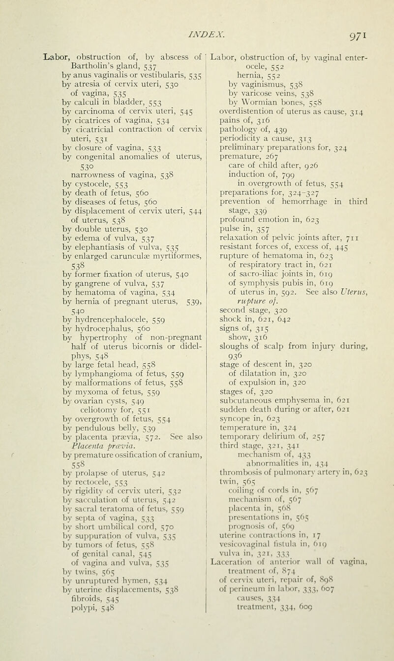 Labor, obstruction of, by abscess of Bartholin's gland, 537 by anus vaginalis or vestibularis, 535 by atresia of cervix uteri, 530 of vagina, 535 by calculi in bladder, 553 by carcinoma of cervix uteri, 545 by cicatrices of vagina, 534 by cicatricial contraction of cervix uteri, 531 by closure of vagina, 533 by congenital anomalies of uterus, 53° narrowness of vagina, 538 by cystocele, 553 by death of fetus, 560 by diseases of fetus, 560 by displacement of cervix uteri, 544 of uterus, 538 by double uterus, 530 by edema of vulva, 537 by elephantiasis of vulva, 535 by enlarged carunculae myrtiformes, 538 by former fixation of uterus, 540 by gangrene of vulva, 537 by hematoma of vagina, 534 by hernia of pregnant uterus, 539, 540 by hydrencephalocele, 559 by hydrocephalus, 560 by hypertrophy of non-pregnant half of uterus bicornis or didel- phys, 548 by large fetal head, 558 by lymphangioma of fetus, 559 by malformations of fetus, 558 by myxoma of fetus, 559 by ovarian cysts, 549 celiotomy for, 551 by overgrowth of fetus, 554 by pendulous belly, 539 by placenta prsevia, 572. See also Placenta prccvia. by premature ossification of cranium, 558 by prolapse of uterus, 542 by rectocele, 553 by rigidity of cervix uteri, 532 by sacculation of uterus, 542 by sacral teratoma of fetus, 559 by septa of vagina, 533 by short umbilical cord, 570 by su])f)uration of vulva, 535 by tumors of fetus, 558 of genital canal, 545 of vagina and vulva, 535 by twins, 565 by unruptured hymen, 534 by uterine displacements, 538 fibroids, 545 polypi, 548 Labor, obstruction of, by vaginal enter- ocele, 552 hernia, 552 by vaginismus, 538 by varicose veins, 538 by \\'ormian bones, 558 overdistention (jf uterus as cause, 314 pains of, 316 pathology of, 439 periodicity a cause, 313 preliminary preparations for, 324 premature, 267 care of child after, 926 induction of, 799 in overgrowth of fetus, 554 preparations for, 324-327 prevention of hemorrhage in third stage, 339 profound emotion in, 623 pulse in, 357 relaxation of pelvic joints after, 711 resistant forces of, excess of, 445 rupture of hematoma in, 623 of respiratory tract in, 621 of sacro-iliac joints in, 619 of symphysis pubis in, 619 of uterus in, 592. See also Uterus, rupture of. second stage, 320 shock in, 621, 642 signs of, 315 show, 316 sloughs of scalp from injury during, 936 stage of descent in, 320 of dilatation in, 320 of expulsion in, 320 stages of, 320 subcutaneous emphysema in, 621 sudden death during or after, 621 syncope in, 623 temperature in, 324 temporary delirium of, 257 third stage, 321, 341 mechanism of, 433 abnormalities in, 434 thrombosis of pulmonary artery in, 623 twin, 565 coiling of cords in, 567 mechanism of, 567 l)la(enta in, 568 ])resc'nta(ions in, 565 jjrognosis of, 569 uterine contractions in, 17 vesicovaginal lislula in, t)\q vulva in, 321, 333 Laceration of anterior wall of vagina, treatment of, S74 of cervix uteri, repair of, 898 of perineum in labor, 333, 607 causes, 334 treatment, 334, 609