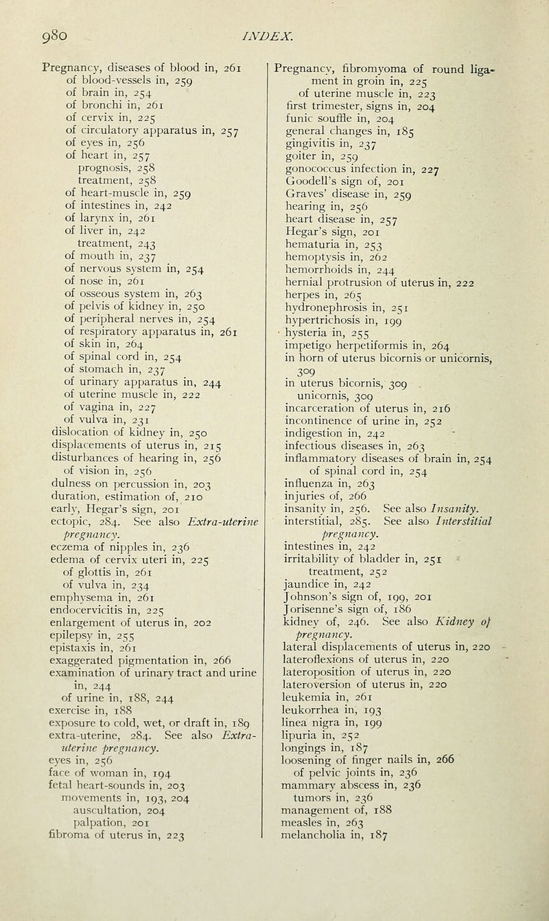 Pregnancy, diseases of blood in, 261 of blood-vessels in, 259 of brain in, 254 of bronchi in, 261 of cervix in, 225 of circulatory apparatus in, 257 of eyes in, 256 of heart in, 257 prognosis, 258 treatment, 258 of heart-muscle in, 259 of intestines in, 242 of larynx in, 261 of liver in, 242 treatment, 243 of mouth in, 237 of nervous system in, 254 of nose in, 261 of osseous system in, 263 of pelvis of kidney in, 250 of peripheral nerves in, 254 of respiratory apparatus in, 261 of skin in, 264 of spinal cord in, 254 of stomach in, 237 of urinary apparatus in, 244 of uterine muscle in, 222 of vagina in, 227 of vulva in, 231 dislocation of kidney in, 250 displacements of uterus in, 215 disturbances of hearing in, 256 of vision in, 256 dulness on percussion in, 203 duration, estimation of, 210 early, Hegar's sign, 201 ectopic, 284. See also Extra-uterine pregnancy. eczema of nipples in, 236 edema of cervix uteri in, 225 of glottis in, 261 of vulva in, 234 emphysema in, 261 endocervicitis in, 225 enlargement of uterus in, 202 epilepsy in, 255 epistaxis in, 261 exaggerated pigmentation in, 266 examination of urinary tract and urine in, 244 of urine in, 188, 244 exercise in, 188 exposure to cold, wet, or draft in, 189 extra-uterine, 284. See also Extra- uterine pregnancy. eyes in, 256 face of woman in, 194 fetal heart-sounds in, 203 movements in, 193, 204 auscultation, 204 palpation, 201 fibroma of uterus in, 223 Pregnancy, fibromyoma of round liga- ment in groin in, 225 of uterine muscle in, 223 first trimester, signs in, 204 funic soufifle in, 204 general changes in, 185 gingivitis in, 237 goiter in, 259 gonococcus infection in, 227 Goodell's sign of, 201 Graves' disease in, 259 hearing in, 256 heart disease in, 257 Hegar's sign, 201. hematuria in, 253 hemoptysis in, 262 hemorrhoids in, 244 hernial protrusion of uterus in, 222 herpes in, 265 hydronephrosis in, 251 hypertrichosis in, 199 ■ hysteria in, 255 impetigo herpetiformis in, 264 in horn of uterus bicornis or unicornis, .309 in uterus bicornis, 309 . unicornis, 309 incarceration of uterus in, 216 incontinence of urine in, 252 indigestion in, 242 infectious diseases in, 263 inflammatory diseases of brain in, 254 of spinal cord in, 254 influenza in, 263 injuries of, 266 insanity in, 256. See also Insanity. interstitial, 285. See also Interstitial pregnancy. intestines in, 242 irritability of bladder in, 251 treatment, 252 jaundice in, 242 Johnson's sign of, 199, 201 Jorisenne's sign of, 186 kidney of, 246. See also Kidney of pregnancy. lateral displacements of uterus in, 220 lateroflexions of uterus in, 220 lateroposition of uterus in, 220 lateroversion of uterus in, 220 leukemia in, 261 leukorrhea in, 193 linea nigra in, 199 lipuria in, 252 longings in, 187 loosening of finger nails in, 266 of pelvic joints in, 236 mammary abscess in, 236 tumors in, 236 management of, 188 measles in, 263 melancholia in, 1S7