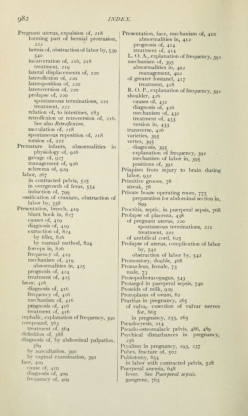 Pregnant uterus, expulsion of, 218 forming part of hernial protrusion, 222 hernia of, obstruction of labor by, 539 540 incarceration of, 216, 218 treatment, 219 lateral displacements of, 220 lateroflexion of, 220 lateroposition of, 220 lateroversion of, 220 prolapse of, 220 spontaneous terminations, 221 treatment, 222 relation of, to intestines, 183 retroflexion or retroversion of, 216. See also Retroflexion. sacculation of, 218 spontaneous reposition of, 218 torsion of, 222 Premature infants, abnormalities in physiology of, 926 gavage of, 927 management of, 926 sclerema of, 929 labor, 267 in contracted pelvis, 525 in overgrowth of fetus, 554 induction of, 799 ossification of cranium, obstruction of labor by, 558 Presentation, breech, 419 blunt hook in, 827 causes of, 419 diagnosis of, 419 extraction of, 824 by fillet, 826 by manual method, 824 forceps in, 826 frequency of, 419 mechanism of, 419 abnormalities in, 425 prognosis of, 424 treatment of, 425 brow, 416 diagnosis of, 416 frequency of, 416 mechanism of, 416 prognosis of, 416 treatment of, 416 cephalic, explanation of frequency, 390 compound, 563 treatment of, 564 definition of, 388 diagnosis of, by abdominal palpation, 389 by auscultation, 390 by vaginal examination, 391 face, 409 cause of, 410 diagnosis of, 409 frequency of, 409 Presentation, face, mechanism of, 410 abnormalities in, 412 prognosis of, 414 treatment of, 414 L. O. A., explanation of frequency, 391 mechanism of, 395 abnormalities in, 402 management, 402 of greater fontanel, 417 treatment, 418 R. O. P., explanation of frequency, 391 shoulder, 426 causes of, 431 diagnosis of, 426 mechanism of, 431 treatment of, 433 version in, 433 transverse, 426 varieties, 395 vertex, 395 diagnosis, 395 explanation of frequency, 391 mechanism of labor in, 395 positions of, 391 Priapism from injury to brain during labor, 932 Primitive groove, 78 streak, 78 Private house operating room, 775 preparation for abdominal section in, .899 Proctitis, septic, in puerperal sepsis, 768 Prolapse of placenta, 438 of pregnant uterus, 220 spontaneous terminations, 221 treatment, 222 of umbilical cord, 625 Prolapse of uterus, complication of labor by, 542 ' obstruction of labor by, 542 Promontory, double, 468 Pronucleus, female, 73 male, 73 Prosopothoracopagus, 543 Protargol in puerperal sepsis, 740 Proteids of milk, 929 Protoplasm of ovum, 62 Pruritus in pregnancy, 265 of vulva, exsection of vulvar nerves for, 865 in pregnancy, 233, 265 Pseudocyesis, 214 Pseudo-osteomalacic pelvis, 486, 489 Psvchical disturbances in pregnancy, 256 Ptyalism in pregnancy, 193, 237 Pubes, fracture of, 502 Pubiotomy, 854 in labor with contracted pelvis, 528 Puerperal anemia, 648 fever. See Puerperal sepsis. gangrene, 763