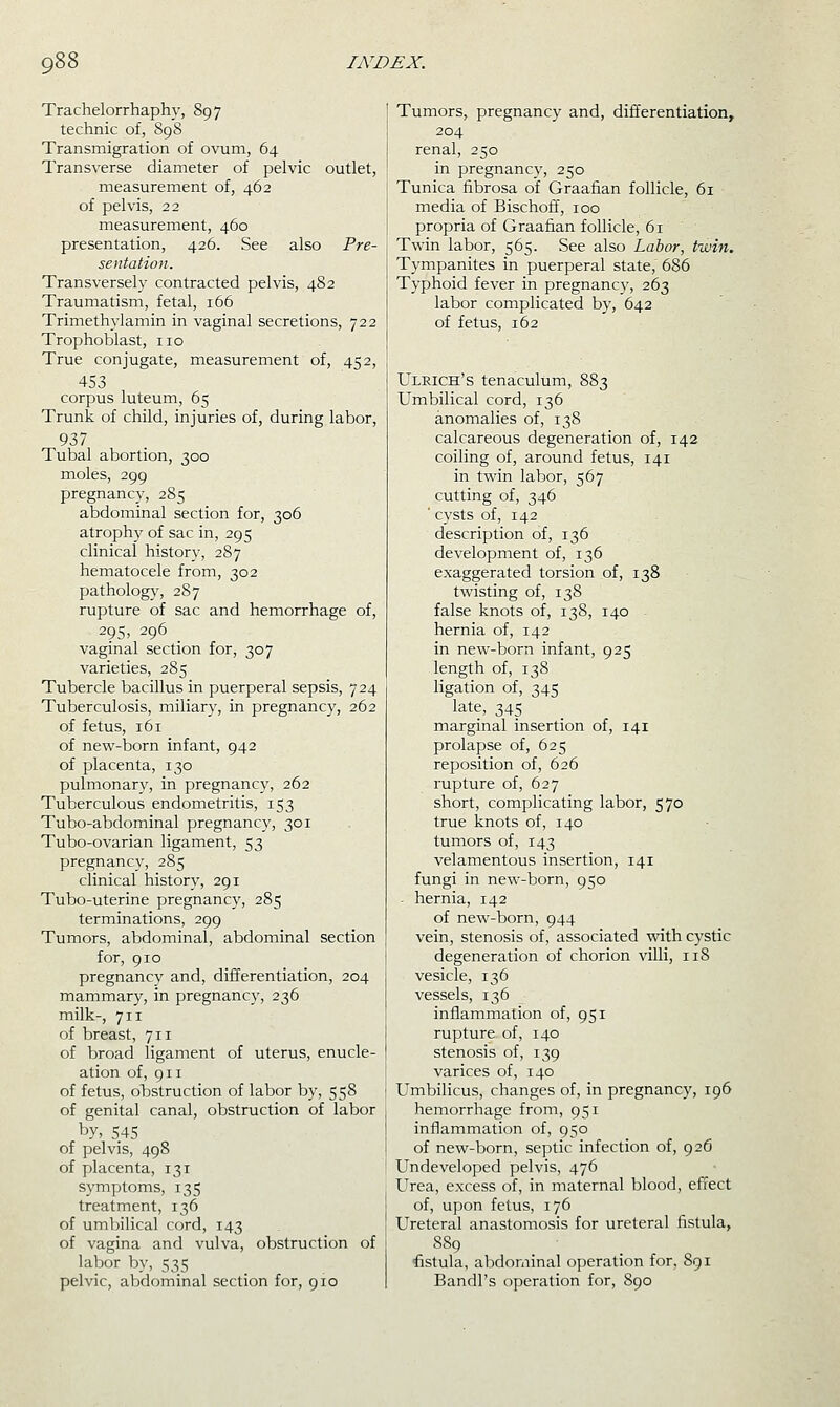 Trachelorrhaphy, 897 technic of, 898 Transmigration of ovum, 64 Transverse diameter of pelvic outlet, measurement of, 462 of pelvis, 22 measurement, 460 presentation, 426. See also Pre- sentation. Transversely contracted pelvis, 482 Traumatism, fetal, 166 Trimethylamin in vaginal secretions, 722 Trophoblast, no True conjugate, measurement of, 452, 453 corpus luteum, 65 Trunk of child, injuries of, during labor, 937 Tubal abortion, 300 moles, 299 pregnancy, 285 abdominal section for, 306 atroph}^ of sac in, 295 clinical history, 287 hematocele from, 302 pathology, 287 rupture of sac and hemorrhage of, 295, 296 _ vaginal section for, 307 varieties, 285 Tubercle bacillus in puerperal sepsis, 724 Tuberculosis, miliary, in pregnancy, 262 of fetus, 161 of new-born infant, 942 of placenta, 130 pulmonary, in pregnancy, 262 Tuberculous endometritis, 153 Tubo-abdominal pregnancy, 301 Tubo-ovarian ligament, 53 pregnancy, 285 clinical history, 291 Tubo-uterine pregnancy, 285 terminations, 299 Tumors, abdominal, abdominal section for, 910 pregnancv and, differentiation, 204 mammary, in pregnancy, 236 milk-, 711 of breast, 711 of broad ligament of uterus, enucle- ation of, 911 of fetus, obstruction of labor by, 558 of genital canal, obstruction of labor by, 545 of pelvis, 498 of placenta, 131 symptoms, 135 treatment, 136 of umbilical cord, 143 of vagina and vulva, obstruction of labor by, 535 pelvic, abdominal section for, 910 Tumors, pregnancy and, differentiation, 204 renal, 250 in pregnancy, 250 Tunica fibrosa of Graafian follicle, 61 media of Bischoff, 100 propria of Graafian follicle, 61 Twin labor, 565. See also Labor, twin. Tympanites in puerperal state, 686 Typhoid fever in pregnancy, 263 labor complicated by, 642 of fetus, 162 Ulrich's tenaculum, 883 Umbilical cord, 136 anomalies of, 138 calcareous degeneration of, 142 coiling of, around fetus, 141 in twin labor, 567 cutting of, 346 ' cysts of, 142 description of, 136 development of, 136 exaggerated torsion of, 138 twisting of, 138 false knots of, 138, 140 hernia of, 142 in new-born infant, 925 length of, 138 ligation of, 345 late, 345 marginal insertion of, 141 prolapse of, 625 reposition of, 626 rupture of, 627 short, complicating labor, 570 true knots of, 140 tumors of, 143 velamentous insertion, 141 fungi in new-born, 950 - hernia, 142 of new-born, 944 vein, stenosis of, associated with cystic degeneration of chorion villi, 118 vesicle, 136 vessels, 136 inflammation of, 951 rupture of, 140 stenosis of, 139 varices of, 140 Umbilicus, changes of, in pregnancy, 196 hemorrhage from, 951 inflammation of, 950 of new-born, septic infection of, 926 Undeveloped pelvis, 476 Urea, excess of, in maternal blood, effect of, upon fetus, 176 Ureteral anastomosis for ureteral fistula, 8S9 fistula, abdominal operation for, 891 Bandl's operation for, 890