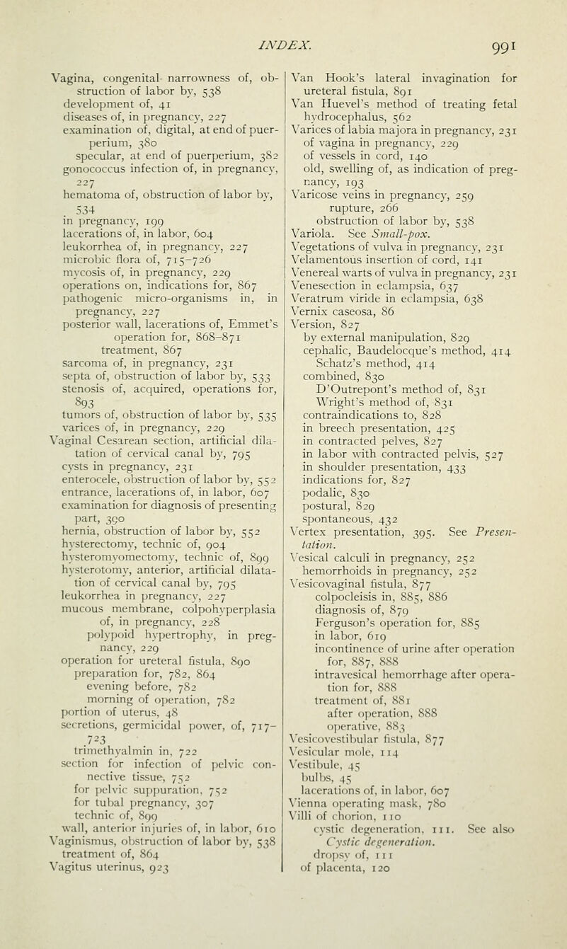 Vagina, congenital narrowness of, ob- struction of labor by, 538 development of, 41 diseases of, in pregnancy, 227 examination of, digital, at end of puer- perium, 380 specular, at end of puerperium, 382 gonococcus infection of, in pregnancy, 227 hematoma of, obstruction of labor by, 534 in pregnancy, 199 lacerations of, in labor, 604 leukorrhea of, in pregnancy, 227 microbic flora of, 715-726 mycosis of, in pregnancy, 229 operations on, indications for, 867 pathogenic micro-organisms in, in pregnancy, 227 posterior wall, lacerations of, Emmet's operation for, 868-871 treatment, S67 sarcoma of, in pregnancy, 231 septa of, obstruction of labor by, 533 stenosis of, acc[uired, operations for, 893 tumors of, obstruction of labor by, 535 varices of, in pregnancy, 229 Vaginal Cesarean section, artificial dila- tation of cervical canal by, 795 cysts in pregnancy, 231 enterocele, obstruction of labor by, 552 entrance, lacerations of, in labor, 607 examination for diagnosis of presenting part, 390 hernia, obstruction of labor by, 552 hysterectomy, technic of, 904 hysteromyomectomy, technic of, 899 hysterotomy, anterior, artificial dilata- tion of cervical canal bv, 795 leukorrhea in pregnancy, 227 mucous membrane, colpohyperplasia of, in pregnancy, 228 polypoid hypertrophy, in preg- nancy, 229 operation for ureteral fistula, S90 preparation for, 782, 864 evening before, 782 morning of operation, 782 portion of uterus, 48 secretions, germicidal power, of, 717- .7-3 trimethyalmin in, 722 section for infection of pelvic con- nective tissue, 752 for jjclvic suppuration, 7^2 for tul)al ])rcgnancy, 307 technic of, S99 wall, anterior injuries of, in lalior, 610 Vaginismus, obstruction of labor by, 538 treatment of, 864 Vagitus uterinus, 923 \'an Hook's lateral invagination for ureteral fistula, 891 Van Huevel's method of treating fetal hydrocephalus, 562 \'arices of labia majora in pregnancv, 231 of vagina in pregnancv, 229 of vessels in cord, 140 old, swelling of, as indication of preg- nancy, 193 Varicose veins in pregnancy, 259 rupture, 266 obstruction of labor by, 538 Variola. See Small-pox. \^egetations of vulva in pregnancv, 231 Velamentous insertion of cord, 141 Venereal warts of vulva in pregnancy, 231 Venesection in eclampsia, 637 \'eratrum viride in eclampsia, 638 \'ernix caseosa, 86 X'ersion, 827 by external manipulation, 829 cephalic, Baudeloccjue's method, 414 Schatz's method, 414 combined, 830 D'Outrepont's method of, 831 Wright's method of, 831 contraindications to, 828 in breech presentation, 425 in contracted pelves, 827 in labor with contracted pelvis, 527 in shoulder presentation, 433 indications for, 827 podalic, 830 postural, 8 29 spontaneous, 432 \'ertex presentation, 395. See Presen- tation. \'esical calculi in pregnancy, 252 hemorrhoids in pregnancy, 252 \'esicovag!nal fistula, 877 colpocleisis in, 885, 886 diagnosis of, 879 Ferguson's operation for, S85 in labor, 619 incontinence of urine after operation for, 88 7, 888 intravesical hemorrhage after opera- tion for, 888 treatment of, 881 after operation, 888 operative, 883 Vesicovestil:)ular fistula, 877 \'esi(ular mole, 114 \'cstil)ulo, 45 bullis, 45 lacerations of, in labor, 607 Vienna operating mask, 780 Villi of chorion, 1 10 cystic degeneration, iii. See also Cystic degeneration. droj)sy of, iii of placenta, 120