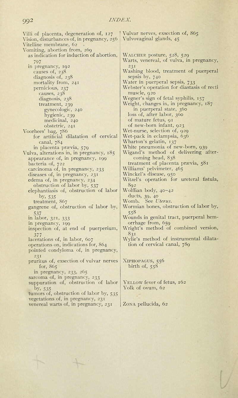 Villi of placenta, degeneration of, 127 Vision, disturbances of, in pregnancy, 256 Vitelline membrane, 62 Vomiting, abortion from, 269 as indication for induction of abortion, 797 in pregnancy, 192 causes of, 238 diagnosis of, 238 mortality from, 241 pernicious, 237 causes, 238 diagnosis, 238 treatment, 239 gynecologic, 240 hygienic, 239 medicinal, 240 obstetric, 241 Voorhees' bag, 786 for artificial dilatation of cervical canal, 784 in placenta priEvia, 579 Vulva, alterations in, in pregnancy, 185 appearance of, in pregnancy, 199 bacteria of, 722 carcinoma of, in pregnancy, 233 diseases of, in pregnancy, 231 edema of, in pregnancy, 234 obstruction of labor by, 537 elephantiasis of, obstruction of labor by, 535 treatment, 867 gangrene of, obstruction of labor by, 537 in labor, 321, 333 in pregnancy, 199 inspection of, at end of puerperium, 377 lacerations of, in labor, 607 operations on, indications for, 864 pointed condyloma of, in pregnancy, 231 pruritus of, exsection of vulvar nerves for, 865 in pregnancy, 233, 265 sarcoma of, in pregnancy, 233 suppuration of, obstruction of labor by, 535 tumors of, obstruction of labor by, 535 vegetations of, in jjregnancy, 231 venereal warts of, in pregnancy, 231 Vulvar nerves, exsection of, 865 Vulvovaginal glands, 45 Walcher posture, 528, 529 Warts, venereal, of vulva, in pregnancy, 231 Washing blood, treatment of puerperal sepsis by, 740 Water in puerperal sepsis, 733 Webster's operation for diastasis of'recti muscle, 920 Wegner's sign of fetal syphilis, 157 Weight, changes in, in pregnancy, 187 in puerperal state, 360 loss of, after labor, 360 of mature fetus, 91 of new-born infant, 923 Wet-nurse, selection of, 929 Wet-pack in eclampsia, 636 Wharton's gelatin, 137 White pneumonia of new-born, 939 Wigand's method of delivering after- coming head, 838 treatment of placenta prsevia, 581 Williams' pelvimeter, 465 Winckel's disease, 950 Witzel's operation for ureteral fistula, 892 Wolffian body, 40—42 ducts, 39, 40 Womb. See Uterus. Wormian bones, obstruction of labor bv, Wounds in genital tract, puerperal hem- orrhage from, 659 Wright's method of combined version, 831 Wylie's method of instrumental dilata- tion of cervical canal, 789 Xiphopagus, 556 birth of, 558 Yellow fever of fetus, 162 Yolk of ovum, 62 Zona pellucida, 62 W