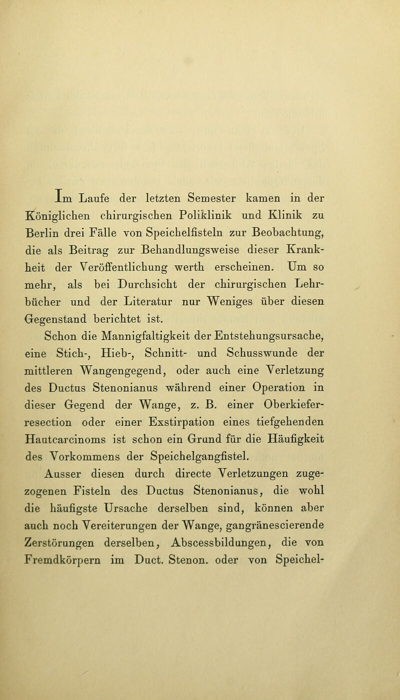 Im Laufe der letzten Semester kamen in der Königlichen chirurgischen Poliklinik und Klinik zu Berlin drei Fälle von Speichelfisteln zur Beobachtung, die als Beitrag zur Behandlungsweise dieser Krank- heit der Veröffentlichung werth erscheinen. Um so mehr, als bei Durchsicht der chirurgischen Lehr- bücher und der Literatur nur Weniges über diesen Gegenstand berichtet ist. Schon die Mannigfaltigkeit der Entstehungsursache, eine Stich-, Hieb-, Schnitt- und Schusswunde der mittleren Wangengegend, oder auch eine Verletzung des Ductus Stenonianus während einer Operation in dieser Gegend der Wange, z. B. einer Oberkiefer- resection oder einer Exstirpation eines tiefgehenden Hautcarcinoms ist schon ein Grund für die Häufigkeit des Vorkommens der Speichelgangfistel. Ausser diesen durch directe Verletzungen zuge- zogenen Fisteln des Ductus Stenonianus, die wohl die häufigste Ursache derselben sind, können aber auch noch Vereiterungen der Wange, gangränescierende Zerstörungen derselben, Abscessbildungen, die von Fremdkörpern im Duct. Stenon. oder von Speichel-