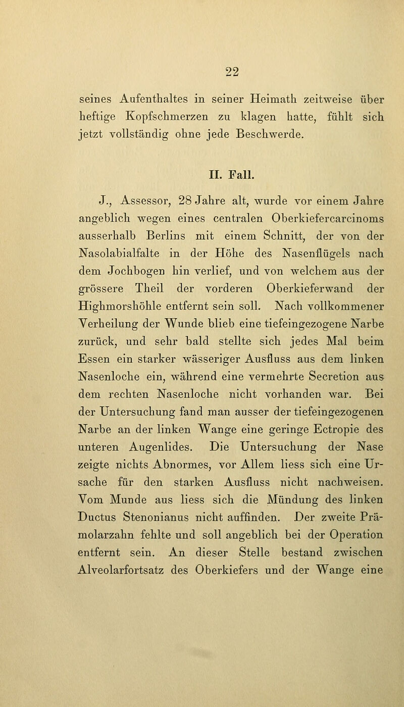 seines Aufenthaltes in seiner Heimath zeitweise über heftige Kopfschmerzen zu klagen hatte, fühlt sich jetzt vollständig ohne jede Beschwerde. II. Fall. J., Assessor, 28 Jahre alt, wurde vor einem Jahre angeblich wegen eines centralen Oberkiefercarcinoms ausserhalb Berlins mit einem Schnitt, der von der Nasolabialfalte in der Plöhe des Nasenflügels nach dem Jochbogen hin verlief, und von welchem aus der grössere Theil der vorderen Oberkieferwand der Highmorshöhle entfernt sein soll. Nach vollkommener Yerheilung der Wunde blieb eine tiefeingezogene Narbe zurück, und sehr bald stellte sich jedes Mal beim Essen ein starker wässeriger Ausfluss aus dem linken Nasenloche ein, während eine vermehrte Secretion aus dem rechten Nasenloche nicht vorhanden war. Bei der Untersuchung fand man ausser der tiefeingezogenen Narbe an der linken Wange eine geringe Ectropie des unteren Augenlides. Die Untersuchung der Nase zeigte nichts Abnormes, vor Allem Hess sich eine Ur- sache für den starken Ausfluss nicht nachweisen. Vom Munde aus liess sich die Mündung des linken Ductus Stenonianus nicht auffinden. Der zweite Prä- molarzahn fehlte und soll angeblich bei der Operation entfernt sein. An dieser Stelle bestand zwischen Alveolarfortsatz des Oberkiefers und der Wange eine