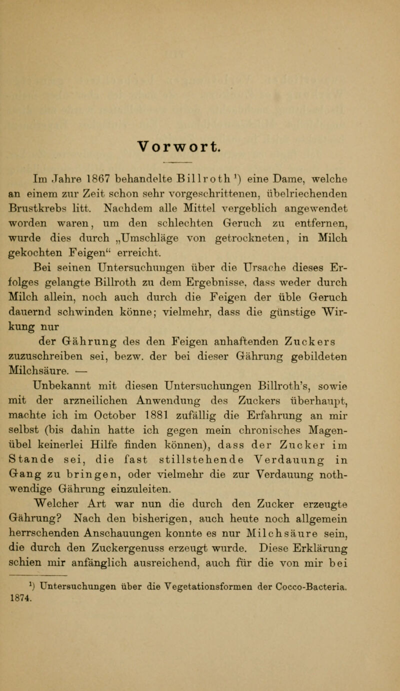 Vorwort. Im Jahre 1867 behandelte Billroth ') eine Dame, welche an einem zur Zeit schon sehr vorgeschrittenen, übelriechenden Brustkrebs litt. Nachdem alle Mittel vergeblich angewendet worden waren, um den schlechten Geruch zu entfernen, wurde dies durch „Umschläge von getrockneten, in Milch gekochten Feigen erreicht. Bei seinen Untersuchungen über die Ursache dieses Er- folges gelangte Billroth zu dem Ergebnisse, dass weder durch Milch allein, noch auch durch die Feigen der üble Geruch dauernd schwinden könne; vielmehr, dass die günstige Wir- kung nur der Gährung des den Feigen anhaftenden Zuckers zuzuschreiben sei, bezw. der bei dieser Gährung gebildeten Milchsäure. — Unbekannt mit diesen Untersuchungen Billroth's, sowie mit der arzneilichen Anwendung des Zuckers überhaupt, machte ich im October 1881 zufällig die Erfahrung an mir selbst (bis dahin hatte ich gegen mein chronisches Magen- übel keinerlei Hilfe finden können), dass der Zucker im Stande sei, die fast stillstehende Verdauung in Gang zu bringen, oder vielmehr die zur Verdauung noth- wendige Gährung einzuleiten. Welcher Art war nun die durch den Zucker erzeugte Gährung? Nach den bisherigen, auch heute noch allgemein herrschenden Anschauungen konnte es nur Milchsäure sein, die durch den Zuckergenuss erzeugt wurde. Diese Erklärung schien mir anfänglich ausreichend, auch für die von mir bei ^) Untersuchungen über die Vegetationsformen der Cocco-Bacteria. 1874.