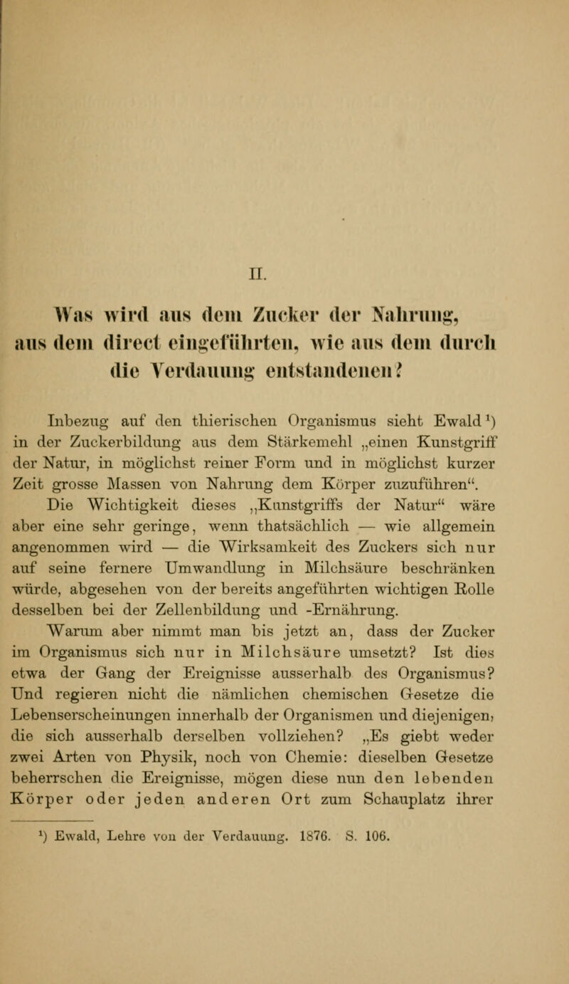 n. A\as wird aus rteiu Zucker der Nahruu^, aus dem direcl eiuj^eführteu, wie aus deui durch die Yerdauuug- eutstandeueu l Inbezug auf den thierischen Organismus sieht Ewald ^) in der Zuckerbildung aus dem Stärkemehl „einen Kunstgriff der Natur, in möglichst reiner Form und in möglichst kurzer Zeit grosse Massen von Nahrung dem Körper zuzuführen. Die Wichtigkeit dieses ,,Kunstgriffs der Natur wäre aber eine sehr geringe, wenn thatsächlich — wie allgemein angenommen wird — die Wirksamkeit des Zuckers sich nur auf seine fernere Umwandlung in Milchsäure beschränken würde, abgesehen von der bereits angeführten wichtigen Rolle desselben bei der Zellenbildung und -Ernährung. Warum aber nimmt man bis jetzt an, dass der Zucker im Organismus sich nur in Milchsäure umsetzt? Ist dies etwa der Gang der Ereignisse ausserhalb des Organismus? Und regieren nicht die nämlichen chemischen Gesetze die Lebenserscheinungen innerhalb der Organismen und diejenigen) die sich ausserhalb derselben vollziehen? „Es giebt weder zwei Arten von Physik, noch von Chemie: dieselben Gesetze beherrschen die Ereignisse, mögen diese nun den lebenden Körper oder jeden anderen Ort zum Schauplatz ihrer