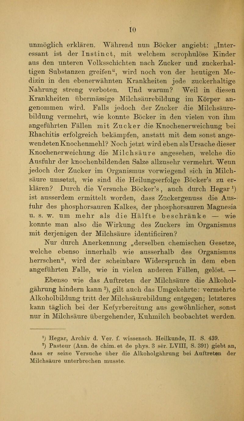 unmöglich erklären. Wälirend nun Böcker angiebt: „Inter- essant ist der Instin et, mit welchem scrophiüöse Kinder aus den unteren Volksschichten nach Zucker und zuckerhal- tigen Substanzen greifen, wird noch von der heutigen Me- dizin in den ebenerwähnten Krankheiten jede zuckerhaltige Nahrung streng verboten. Und warum? Weil in diesen Krankheiten übermässige Milchsäurebildung im Körper an- genommen wird. Falls jedoch der Zucker die Milchsäure- bildung vermehrt, wie konnte Böcker in den vielen von ihm angeführten Fällen mit Zucker die Knochenerweichung bei Rhachitis erfolgreich bekämpfen, anstatt mit dem sonst ange- wendeten Knochenmehl? Noch jetzt wird eben als Ursache dieser Knochenerweichung die Milchsäure angesehen, welche die Ausfuhr der knochenbildenden Salze allzusehr vermehrt. Wenn jedoch der Zucker im Organismus vorwiegend sich in Milch- säure umsetzt, wie sind die Heilungserfolge Böcker's zu er- klären? Durch die Versuche Bock er's , auch durch Hegar ^) ist ausserdem ermittelt worden, dass Zuckergenuss die Aus- fuhr des phosphorsauren Kalkes, der phosphorsauren Magnesia u. s. w, um mehr als die Hälfte beschränke — wie konnte man also die Wirkung des Zuckers im Organismus mit derjenigen der Milchsäure identificiren? Nur durch Anerkennung „derselben chemischen Gesetze, welche ebenso innerhalb wie ausserhalb des Organismus herrschen, wird der scheinbare Widerspruch in dem eben angeführten Falle, wie in vielen anderen Fällen, gelöst. — Ebenso wie das Auftreten der Milchsäure die Alkohol- gährung hindern kann 2), gilt auch das Umgekehrte: vermehrte Alkoholbildung tritt der Milchsäurebildung entgegen; letzteres kann täglich bei der Kefyrbereitung aus gewöhnlicher, sonst nur in Milchsäure übergehender, Kuhmilch beobachtet werden. ^) Hegar, Archiv d. Ver. f. wissenscli. Heilkunde, H. S. 439. ^) Pasteur (Ann. de chim. et de phys. 3 s6r. LVIH, S. 391) giebt an, dass er seine Versuche über die Alkoholgäkrung bei Auftreten der Milchsäure unterbrechen musste.