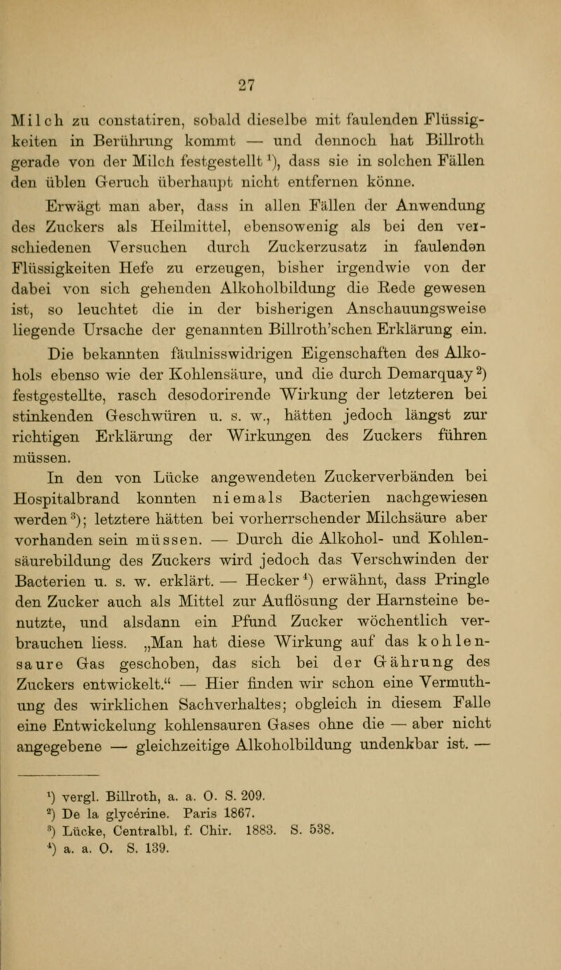 Milch zu constatiren, sobald dieselbe mit faulenden Flüssig- keiten in Berülirung kommt — und dennoch hat Billroth gerade von der Milch festgestellt ^), dass sie in solchen Fällen den üblen Geruch überhaujit nicht entfernen könne. Erwägt man aber, dass in allen Fällen der Anwendung des Zuckers als Heilmittel, ebensowenig als bei den ver- schiedenen Versuchen durch Zuckerzusatz in faulenden Flüssigkeiten Hefe zu erzeugen, bisher irgendwie von der dabei von sich gehenden Alkoholbildung die Rede gewesen ist, so leuchtet die in der bisherigen Anschauungsweise liegende Ursache der genannten Billroth'schen Erklärung ein. Die bekannten fäulnisswidrigen Eigenschaften des Alko- hols ebenso wie der Kohlensäure, und die durch Demarquay 2) festgestellte, rasch desodorirende AVirkung der letzteren bei stinkenden Geschwüren u. s. w., hätten jedoch längst zur richtigen Erklärung der Wirkungen des Zuckers führen müssen. In den von Lücke angewendeten Zuckerverbänden bei Hospitalbrand konnten niemals Bacterien nachgewiesen werden •^); letztere hätten bei vorherrschender Milchsäure aber Vorhandensein müssen. — Durch die Alkohol- und Kolilen- säurebildung des Zuckers wird jedoch das Verschwinden der Bacterien u. s. w. erklärt. — Hecker ^) erwähnt, dass Pringle den Zucker auch als Mittel zur Auflösung der Harnsteine be- nutzte, und alsdann ein Pfund Zucker wöchentlich ver- brauchen Hess. „Man hat diese Wirkung auf das kohlen- saure Gas geschoben, das sich bei der Gährung des Zuckers entwickelt. — Hier finden wir schon eine Vermuth- ung des wirklichen Sachverhaltes; obgleich in diesem Falle eine Entwickelung kohlensauren Gases ohne die — aber nicht angegebene — gleichzeitige Alkoholbildung undenkbar ist. — ^) vergl. Billroth, a. a. 0. S. 209. ) De la glyc^rine. Paris 1867. ) Lücke, Centralbl. f. Chir. 1883. S. 538. ^) a. a. 0. S. 139.
