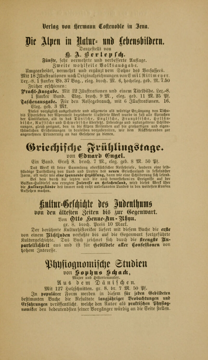 Drrlatu von fjernmnu Coflrnoblr in 3riia. pe llpni in |latiir= im)i Crbrn$l)il)irrn. (fünfte, fc{)v iiciimi)vtc uiib ucvbcjferte 2luflartc, 3»Deite uuU)Heile 5öolf'jau^gabe. UiuflCfirbeitct, Deniicl)vt uiib euiäir,t ocm 2ol)iie beiS SJevfafferä. 9)Jit 18 3üiiftratii>iien imcfi CvtiUiuil^eid)mmiKn von iS: m i [ 3J i 11 m e i) er. üei-.:8. 1 ftavtei ^^b. 37 iüofl., eUfl. bxod). m. 6, [)üct;cleii. geb. W. 7.5U iYVÜI)er erfc^icuen: ^ra($t-(Äuööa6f. W\t 22:3llii[tratiünen unb einem litelbilbe. ^er.'B. 1 ftttifcr «nnb. (£leg. brod}. 9 3Ji., eleg. geb. 11 <Üi. 25 ^f. '^aft^cnouögaüe. »'iüv ben Sleiieg^l^rouc^, mit ü 3iUiiftratiouen. 16, (Sieg. geb. 3 Hif. ffiiejed öorjüfllid) auSflcftattcte uub allflemein q(« luütbige Sri.änjutifl Boii lidju- bii 21)tcrU'bcu ber *Jllpfiiiuelt bejcidinctc iüuftrirte SWerf luurbe in faft olle Sytadjen bcr Siuilifation, aU tu ba« lanijdje, l&n9li?d)c, Srauabiifdje, iioIldn= b i i d) e, 9i u f 1 i i (I) 0 uub S d) lu i- b i (d) e überfeJjt. 2ebe«bi(je uub notiirfletrfue rdjilbe» runflcu, flleid) fleciguet, ben in bic illpcu aieiicubfu auf bie groBartigeu uub eifleu^ t()üm(id)eu 6rid)einungeu iu beuicibeu uorjubercitcu, loic bcm auidfeljrenbeu iur ougeueljmeu ßriuncrung an baä &e\itjene ju bienen. (fin Söaub. fövofj 8. biocl). 7 m., eleg. geb. 8 ''Dt. 50 ^j. Soä SBert ift feine Sammiuug oberflädilidjer 9ieiiebriefe, foubern eine felb' ftäubige Xarfteüung Bon Üaub uub üeuten beö neuen (Sriedieulaub in fenelnbfter ivonn, o?t metjr luie eine fpannenöe ^riäßrung, bann roie eine Sdjilberung fid) leienb. a3ei beul buvd) bie Icljteu unb bie uod) bfoorftefjencen ©teignifie auf ber iÖQllan=§nIbintel neu erregten ^nterelTe an ^rici^enran», roirb biefeä SBerl übet bie ^urturiu/innbe bcä immer uod) red)t unbetauuteu SJanbc« iu ben roeiteften ftreileu <Iufjet)eu modjeu. fuilttti4ff(l)id)tr öfij |ulirnttiuin6 öon i)cu ältcfteu ^intcn Mö 5111* ^cgciUDavt. gr. 8. bxoA). '^xchi 10 Üüiarf. 3)ev beviU)!nte iüittm1)i[toritet liefert mit biefem ^^iid)e bie exße uon einem ^liif^tjubcn üevfn^te bi'3 auf bic (Megentoart fortgefiibrte iUiltiiigeid)id)te. I^ao iüud) 3eid>nct fid) buvd) bie flrcnßHc ?ln- partetfif^ßcit nuo unb ift für ^e5ii'bete äffet ^^onfefftoncti uon ^o^em ;3ntevcf)e. ^J)l))iöpouüfcl)c 8t«tiictt Wajor uub ^iftoricumaler. 21 u ö b e m ® ä n i f d; e n. 9)eit 127 .öül^fc^nitten. gr. 8. br. 7 DJi. 50 '^i. 3n populövcr %v>xm merben in biefem für jcbeii (öcbilbctcn beftimmten 33ud)e bie Siefultate Inngjäljrigcr »öeobad)tunflcn uub (yrfo^rungeu üevöffentlidit meld)e ben 'Jlutor aUi praftif(f)en *i>f)t))t09' »omifcr ben bebeutenbften feiner ^öorgängcr luürbig an bie Seite fteüen.