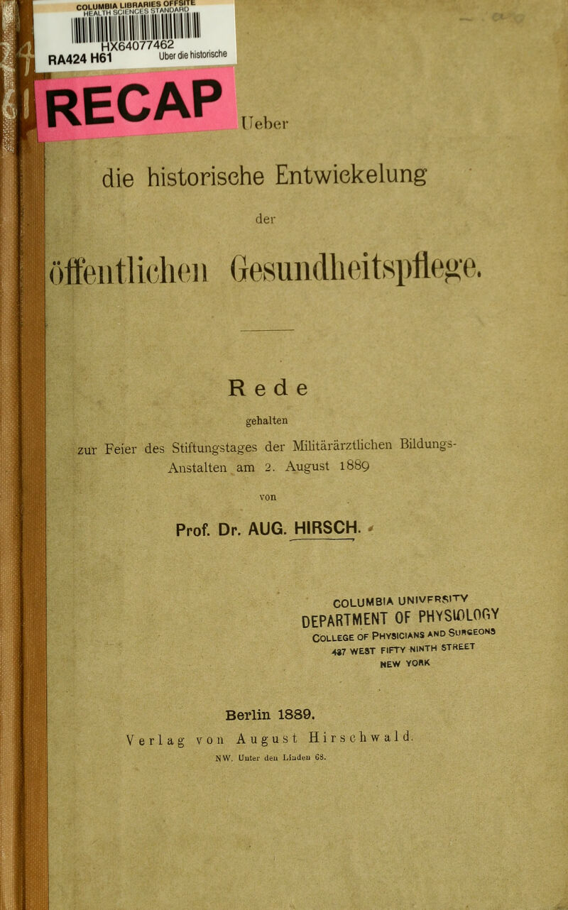 HX64077462 f^lil RA424H61 Über die historische RECAP ,., die historische Entwiekelung der öffeiitliclKiii Gesundlieitspfleoe. Rede gehalten zur Feier des Stiftungstages der Militärärztlichen Bildungs- Anstalten am 2. August 1889 von Prof. Dr. AUG. HIRSCH. ^ COLUMBIA UNIVFRS»TY DEPARTMENT OF PHYSU)LOGY College of Physicians and Su«ceons 4»7 WEST FIFTY NINTH STHEET NEW YORK Berlin 1889. Verlag von August Hirschwald, NW. Uuter deu Liadeu 68. m