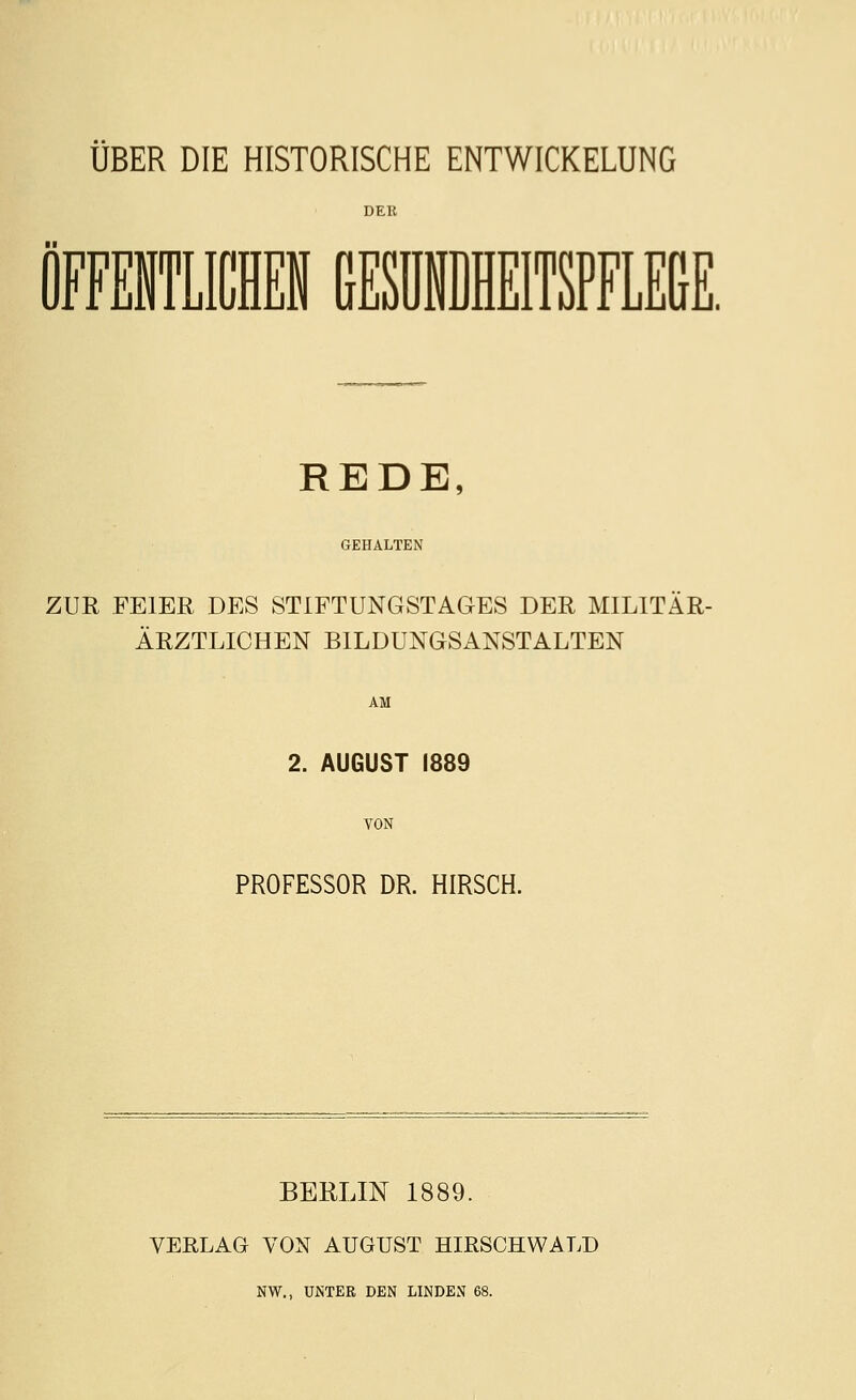 ÜBER DIE HISTORISCHE ENTWICKELUNG REDE, GEHALTEN ZUR FEIER DES STIFTUNGSTAGES DER MILITÄR- ÄRZTLICHEN BILDUNGSANSTALTEN AM 2. AUGUST 1889 VON PROFESSOR DR HIRSCH. BERLIN 1889. VERLAG VON AUGUST HIRSCHWALD NW., UiNTER DEN LINDEN 68.
