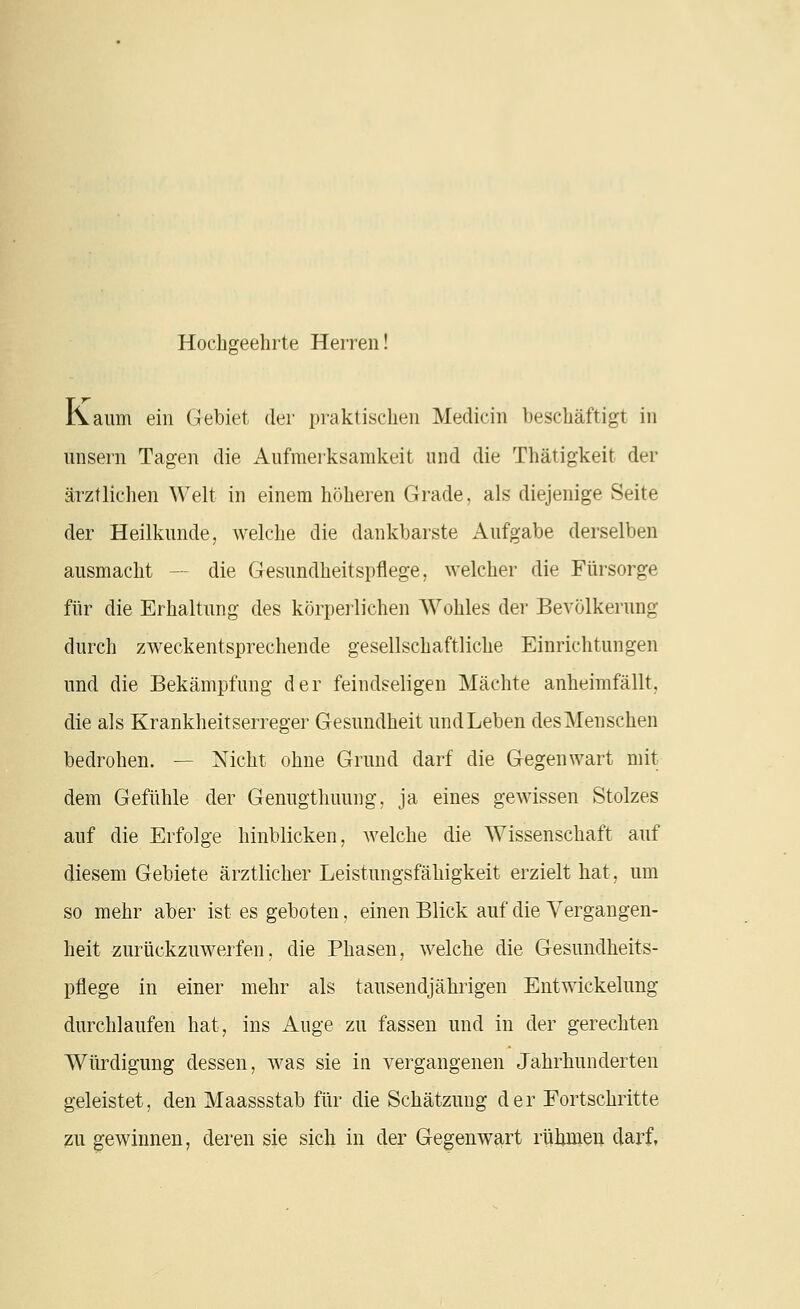 Hochgeehrte Herren! Kaum ein Gebiet der praktischen Medicin beschäftigt in unsern Tagen die Aufmerksamkeit und die Thätigkeit der ärztlichen Welt in einem höheren Grade, als diejenige Seite der Heilkunde, welche die dankbarste Aufgabe derselben ausmacht — die Gesundheitspflege, welcher die Fürsorge für die Erhaltung des körpeilichen Wohles der Bevölkerung durch zweckentsprechende gesellschaftliche Einrichtungen und die Bekämpfung der feindseligen Mächte anheimfällt, die als Krankheitserreger Gesundheit und Leben desMenschen bedrohen. — Nicht ohne Grund darf die Gegenwart mit dem Gefühle der Genugthuung, ja eines gewissen Stolzes auf die Erfolge hinblicken, welche die Wissenschaft auf diesem Gebiete ärztlicher Leistungsfähigkeit erzielt hat, um so mehr aber ist es geboten, einen Blick auf die Vergangen- heit zurückzuwerfen, die Phasen, welche die Gesundheits- pflege in einer mehr als tausendjährigen Entwickelung durchlaufen hat, ins Auge zu fassen und in der gerechten Würdigung dessen, was sie in vergangenen Jahrhunderten geleistet, den Maassstab für die Schätzung der Fortschritte 2U gewinnen, deren sie sich in der Gegenwart rühmen darf,