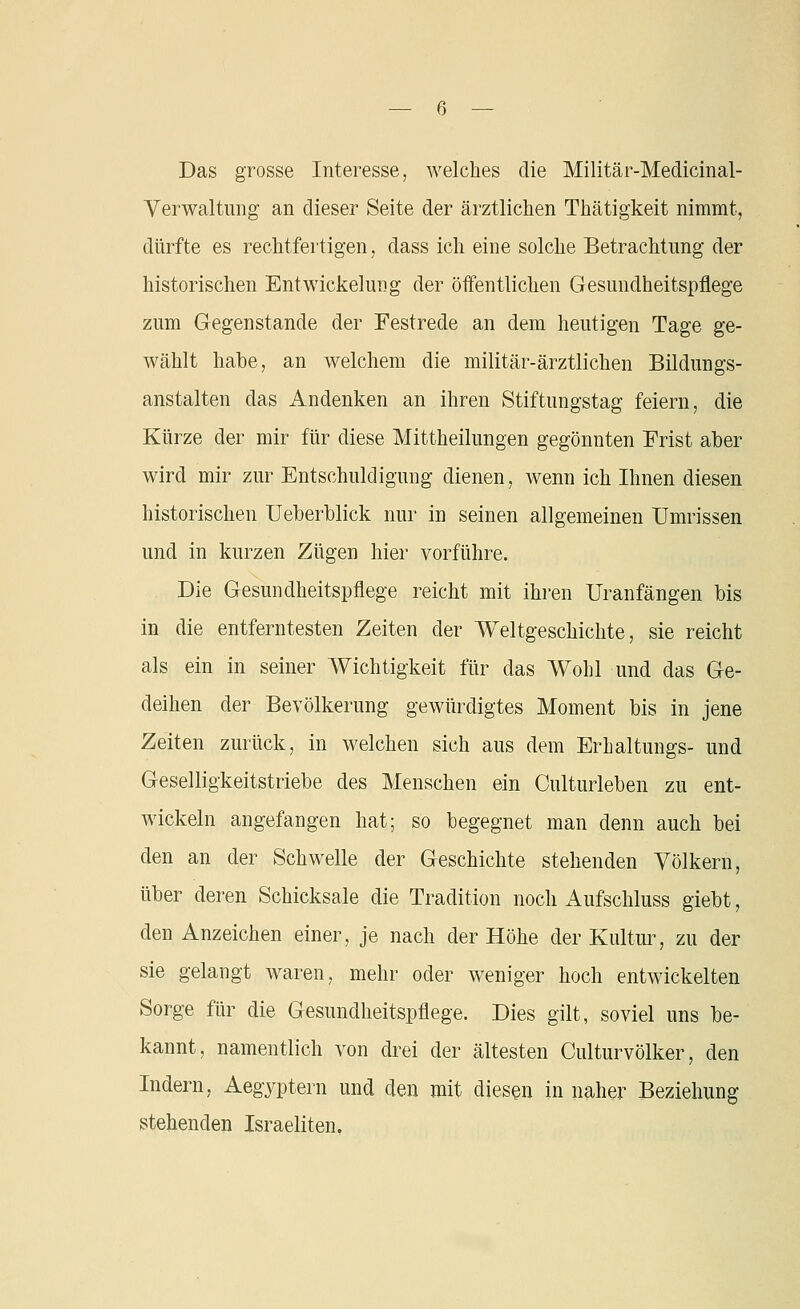 Das grosse Interesse, welches die Militär-Medicinal- Verwaltung an dieser Seite der ärztlichen Thätigkeit nimmt, dürfte es rechtfertigen, dass ich eine solche Betrachtung der historischen Entwickelung der öffentlichen Gesundheitspflege zum Gegenstande der Festrede an dem heutigen Tage ge- wählt habe, an welchem die militär-ärztlichen Bildungs- anstalten das Andenken an ihren Stiftungstag feiern, die Kürze der mir für diese Mittheilungen gegönnten Frist aber wird mir zur Entschuldigung dienen, wenn ich Ihnen diesen historischen Ueberblick nur in seinen allgemeinen Umrissen und in kurzen Zügen hier vorführe. Die Gesundheitspflege reicht mit ihren Uranfängen bis in die entferntesten Zeiten der Weltgeschichte, sie reicht als ein in seiner Wichtigkeit für das Wohl und das Ge- deihen der Bevölkerung gewürdigtes Moment bis in jene Zeiten zurück, in welchen sich aus dem Erhaltungs- und Geselligkeitstriebe des Menschen ein Ciüturleben zu ent- wickeln angefangen hat; so begegnet man denn auch bei den an der Schwelle der Geschichte stehenden Völkern, über deren Schicksale die Tradition noch Aufschluss giebt, den Anzeichen einer, je nach der Höhe der Kultur, zu der sie gelangt waren, mehr oder weniger hoch entwickelten Sorge für die Gesundheitspflege. Dies gilt, soviel uns be- kannt, namentlich von drei der ältesten Culturvölker, den Indern, Aegyptern und den mit diesen in naher Beziehung stehenden Israeliten.