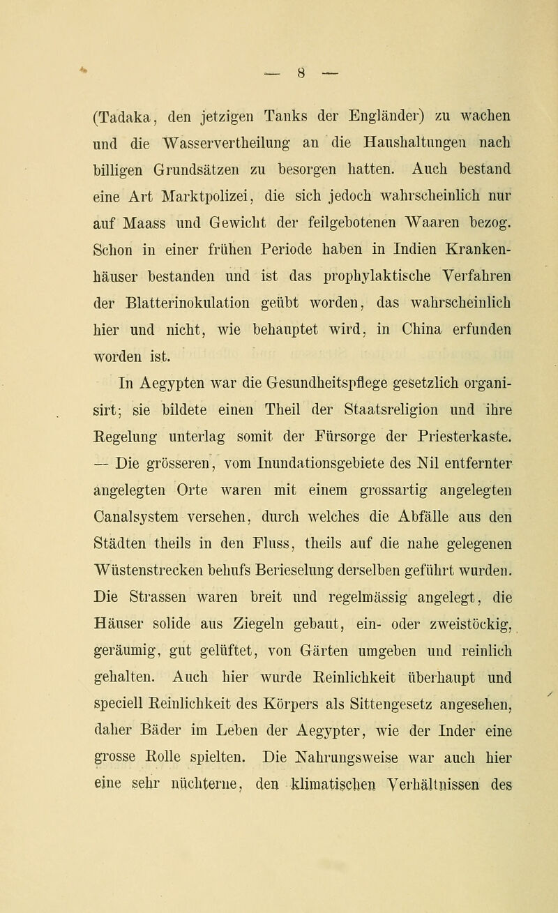 (Tadaka, den jetzigen Tanks der Engländer) zu wachen und die Wasservertheilung an die Haushaltungen nach billigen Grundsätzen zu besorgen hatten. Auch bestand eine Art Marktpolizei, die sich jedoch wahrscheinlich nur auf Maass und Gewicht der feilgebotenen Waaren bezog. Schon in einer frühen Periode haben in Indien Kranken- häuser bestanden und ist das prophylaktische Verfahren der Blatterinokulation geübt worden, das wahrscheinlich hier und nicht, wie behauptet wird, in China erfunden worden ist. In Aegypten war die Gesundheitspflege gesetzlich organi- sirt; sie bildete einen Theil der Staatsreligion und ihre Kegelung unterlag somit der Fürsorge der Priesterkaste. — Die grösseren, vom Inundationsgebiete des Nil entfernter angelegten Orte waren mit einem grossartig angelegten OanalSystem versehen, durch welches die Abfälle aus den Städten theils in den Fluss, theils auf die nahe gelegenen Wüstenstrecken behufs Berieselung derselben geführt wurden. Die Strassen waren breit und regelmässig angelegt, die Häuser solide aus Ziegeln gebaut, ein- oder zweistöckig, geräumig, gut gelüftet, von Gärten umgeben und reinlich gehalten. Auch hier wurde Reinlichkeit überhaupt und speciell Reinlichkeit des Körpers als Sittengesetz angesehen, daher Bäder im Leben der Aegypter, wie der Inder eine grosse Rolle spielten. Die Nahrungsweise war auch hier eine sehr nüchterne, den klimatischen Verhältnissen des