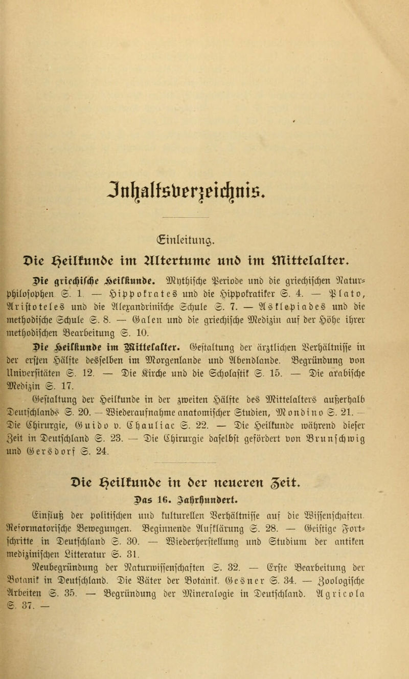 3n^afelier|eic^ni5. (Einleitung. X>u ^cilfnnbc im lUUvtumc unb im VilitUialUv, 3)ic ^xicd^xf^e ^etfßtinbe. ^DJfi)tf)ifc^e iieriobe unb bie gnediifc^en Ü^atuv^ p^iIo)op[)en S. 1 — .*pip^ütvate§ unb bie )pi<5pofratifev 8. 4. — ^vtato, 9lri[tote(e§ unb bie 9(fei-anbviniicf)e Sd}ule S. 7. — 31§f(e:piabe§ unb bie metf)obiicf)e 3cf)ule 3.8. — ®a(en unb bie griec^ijc^e'üJlebiäin auf ber .'pöfie i^rer met^obifcf)en Seav&ettung 2. 10. Me ^eirßunbe im '^iüetattev. ©ejtaltung ber örätlidjen isertiältniffe in ber evften .^älfte beSfelben im ^l'iorgenlanbe unb ^Ibenblanbe. Segrünbung öon Uniocrfitäten S. 12. — 2)ie !Ä\vä)t unb bie Sc^olaftif 3- 15. — S)ie afabijc^e ^Jfebijin @. 17. ^eftattung ber .'peiltunbe in ber jroeiten öälfte be§ Mittelalter? auHer^alb l^euticblanb-? S. 20. — ?Sieberaufna^me onatomiic^er Stubien, 'i)JJonbinD £. 21. — S)ie CJ^irurgie, Ojuibo u. dfiauliac 2. 22. — 3)ie Jpeilfunbe raö^renb biefer 3eit in 5)eut)d)Ianb S. 23. — Sie ti;f)irurgie bafelbit gefi3rbert Don Svunfcf)tDig unb (ijer^borr S. 24. Die ^ciltunbc in bcv neueren ^eit. pas 16. 3ia^rß«n6crt. tSinfiuB ber poUtifd)en unb tultureßen 9SerbäItnifie auf bie ?ßiffenict)aften. 'Ke'orinatorifc^e ^Bewegungen. 95eginnenbe ?htff(ärung 2. 28. — (heutige ^oxU ict)ritte in 3)eutid)(anb S. 30. — 2Sieberf)er|telIung unb ©tubium ber antifen mebijinifiDen Sitterotur ®. 31. 9?eubegrünbnng ber S'caturiüifienidiaften 3. 32. — (Srite Bearbeitung ber ÜBofanif in ®entjd)lanb. Sie SSäter ber 33otanif. ©e§ner 3. 34. — ^oologifc^c 'arbeiten 3. 35. — Segrünbung ber ^Jiineralogie in S)eut)rf)(anb. ^.Jlgricola 3. 37. —