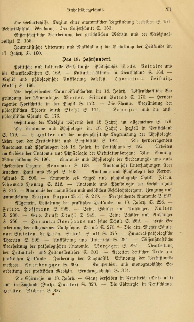 Sie e5e6urt§^i(fe. beginn eitiev anatomijc^en 33egrünbutig bevjelOen 3. 151. ®eburt§t)ilTli(^e SBenbung 3)er Ämferfdinitt 6. 153. 2Biffenf^aftad)e ^Bearbeitung bev gentf)tlid)en 5Rebijin unb ber 'DJiebijinaU ipoliäei ©. 155. Soumaliftijct)e Sittevatur unb ^Rüctblict auf bie (iJeftaltung bev ^eilfunbe im 17. ^ai)xt}. £. 160. |)C5 18. ^oßrßunbcrt. ^.|5olitijcf)e unb tulturelle aSerpltnijfe. ^:p^i(ofopt)ie. Soc!e. i8o(taire unb bie enct)fIopäbiften ©. 162. — Äulturtierfiältnifie in S)entjd)Ianb S. 164. — 'iIJcl)ftit unb pii(ofo^f)ifd)e Sluftlörung bajelbft. XfiomafinS. Seibni^. SQBoIff @. 166. ®ie befd)reibenben ^Jaturioiffenfdjaften im 18. ^aifvi). 5Biffenfct)aftIict)e !öe= grünbung ber SOfineralogie. 3Bevner. Simon ^iaüaS o. 170. — .^-»erbor- ragenbe g'ortfcfintte in ber %^i)\)\xt ©. 172. — S)ie (S^emie. SSegrünbung ber ))§Iogil'tifrf)en S^eorie burd) Sta^I ©. 174. — £at)oifier unb bie anti= ^)f)Iogiftiict)e Sl^emie 3. 176. ©eftaltung ber ^Oiebiäin lüä^renb be§ 18. 3at)rl). im attgemeinen S. 176 Sie ^.Jtnatomie unb ^^ijfiologie im 18. ^af)xt)., fpegiea in Seutid)Ianb ©. 179, — ü. §011 er unb bie juiiienfd)aftlicf)e SSegrünbung ber ^^lifiotogie. Sefire Oon ber Irritabilität unb ©enfibilität ©. 182. — Sie fieröorragenben ■«^tnatomen unb ^s^i)[iologen be§ 18. ^ai)xi-). in Seutftf)Ianb <B. 195. — ^(rbeiten im ©ebiete ber Slnatomie unb $^l}no(ügie ber (£irtu{ation§organe. 58Iut. 9ltmung. SBärmebilbung ©. 196. — ^Jtnatomie unb ^^l)fio(ogie ber 3Serbauungö= unb ou§= fd)eibenben Drgane. 9teoumur ©. 198 — 3(natümifcf)e llnteriud)ungen über tnodien, §aut unb 9?öget ©. 203. — ^Hnotomie unb ^s^t^fiotogie be§ 9?eröen= fpftemg ©. 206. — Slnatomie be§ ^Kuge§ unb p^DfioIogifdie Dptit. Bi- l^omas, §)oung ©. 212. — ^hiatomie unb <ß^^fio(ogie ber ©e^örorgane ©. 217. — Slnotomie ber männlichen unb lueibtic^en ®ejd)lec^t§organe. Beugung unb emmicfelung. SSuffon. ÄajparSBoIf ©.219.— 3Sergleid)enbe Stnatomie ©. 227. 3lIIgemeine ©eftaltung ber praftifc^en §eiltunbe im 18. .3af|r§. ©. 228. — griebr. § off mann ©. 229. — ©eine ©d)üler unb ^.?lnf)önger. Nullen ©. 238. — ®eo. ©ruft ©to^I ©. 242. — ©eine @d)ü(er unb \'(nt)änger ©. 256. — § ermann 93 oer^aabe unb feine ©d)ule ©. 262. — (£rfte 93e= arbeitung ber allgemeinen ^at^ologie. © a u b ©. 270. *- Sie alte ^.ß^iener ©d)ute. ban ©ntieten. be §aen. ©tbrf. ©toll ©. 275. — §umoral=pnt^ologifd)e 5:^eorien ©. 292. — 3tuftläruug unb Uuterrid)t ©. 294 — 2Siffenfd)aftlid)e 93earbeitung ber pal^ologifd)en ^'Inatomie. 'iDlorgagni ©. 297. — 33earbeitung ber Heilmittel =: unb §eilqueaenlet}ve ©. 301. — ^^Irbeiten beutfd)er flrste jur proftifdien §eiltunbe. gijrberung ber Siagnoftif. ©rfinbung ber ^:j5ertuilion§= met^obe. Wuenbrugger ©. 305. — Äompenbien unb monograpfiifdie ^e= arbeitung ber praftifc^en 3Jfebiätn. ©euc^engefdiic^te ©. 314. Sie e^irurgie im 18. ^a1)xij. ~ ©lanj berfelben in granfreid) (S e f a u 11) unb in ®nglanb (^o^n Runter) ©. 323. — Sie ß^irurgie in Seutfd)lonb. 5)eifter. JRiditer ©. 327.