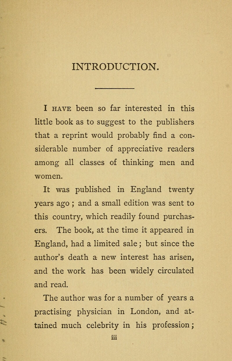 INTRODUCTION. I HAVE been so far interested in this little book as to suggest to the publishers that a reprint would probably find a con- siderable number of appreciative readers among all classes of thinking men and women. It was published in England twenty years ago ; and a small edition was sent to this country, which readily found purchas- ers. The book, at the time it appeared in England, had a limited sale; but since the author's death a new interest has arisen, and the work has been widely circulated and read. The author was for a number of years a practising physician in London, and at- tained much celebrity in his profession;