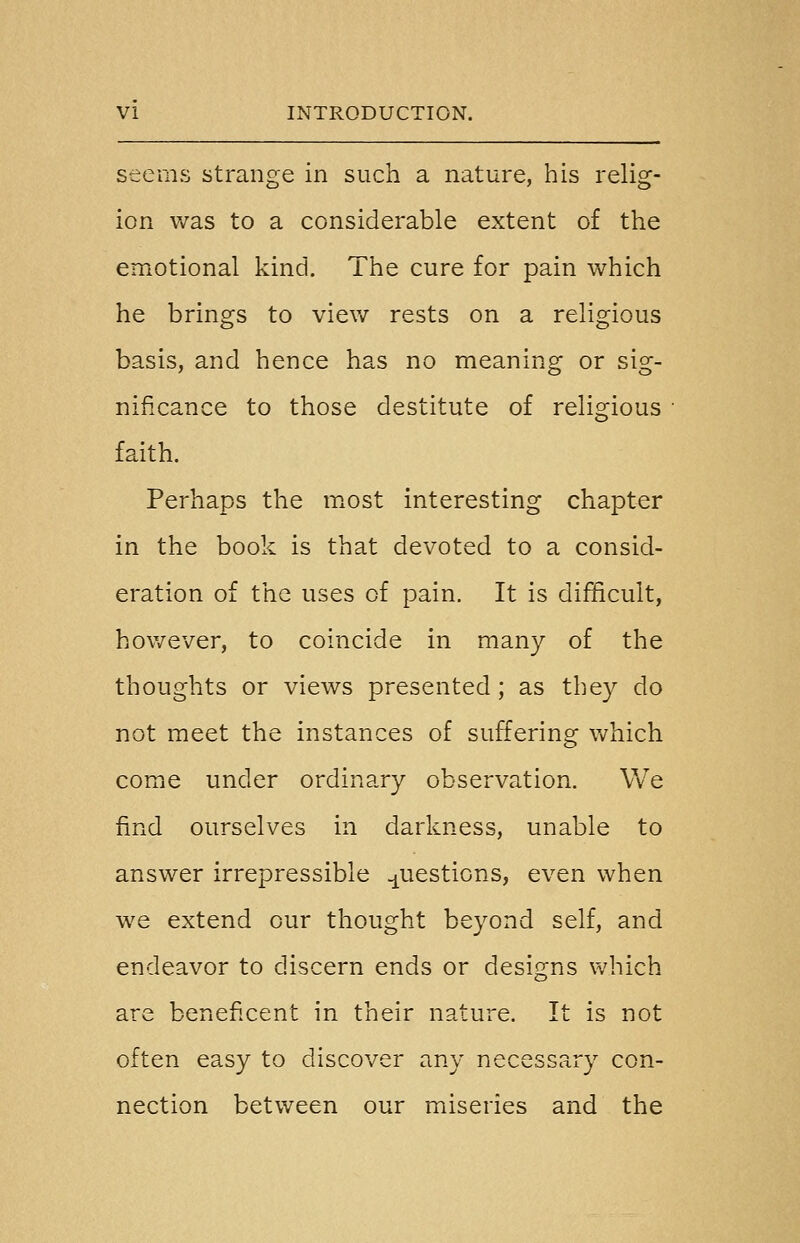 seems strange in such a nature, his relig- ion v/as to a considerable extent of the emotional kind. The cure for pain which he brings to view rests on a religious basis, and hence has no meaning or sig- nificance to those destitute of religious faith. Perhaps the most interesting chapter in the book is that devoted to a consid- eration of the uses of pain. It is difficult, hov/ever, to coincide in many of the thoughts or views presented; as they do not meet the instances of suffering which come under ordinary observation. We find ourselves in darkness, unable to answer irrepressible questions, even when we extend our thought beyond self, and endeavor to discern ends or designs which are beneficent in their nature. It is not often easy to discover any necessary con- nection between our miseries and the