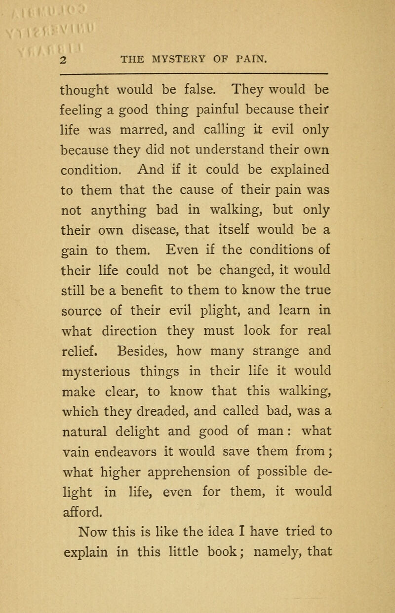 thought would be false. They would be feeling a good thing painful because their life was marred, and calling it evil only because they did not understand their own condition. And if it could be explained to them that the cause of their pain was not anything bad in walking, but only their own disease, that itself would be a gain to them. Even if the conditions of their life could not be changed, it would still be a benefit to them to know the true source of their evil plight, and learn in what direction they must look for real relief. Besides, how many strange and mysterious things in their life it would make clear, to know that this walking, which they dreaded, and called bad, was a natural delight and good of man: what vain endeavors it would save them from; what higher apprehension of possible de- light in life, even for them, it would afford. Now this is like the idea I have tried to explain in this little book; namely, that