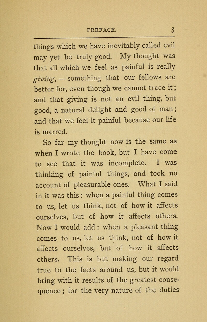 things which we have inevitably called evil may yet be truly good. My thought was that all which we feel as painful is really giving, — something that our fellows are better for, even though we cannot trace it; and that giving is not an evil thing, but good, a natural delight and good of man; and that we feel it painful because our life is marred. So far my thought now is the same as when I wrote the book, but I have come to see that it was incomplete. I was thinking of painful things, and took no account of pleasurable ones. What I said in it was this: when a painful thing comes to us, let us think, not of how it affects ourselves, but of how it affects others. Now I would add : when a pleasant thing comes to us, let us think, not of how it affects ourselves, but of how it affects others. This is but making our regard true to the facts around us, but it would bring with it results of the greatest conse- quence ; for the very nature of the duties