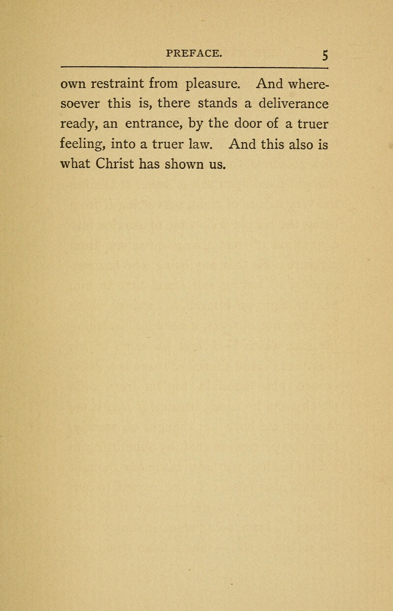 own restraint from pleasure. And where- soever this is, there stands a deliverance ready, an entrance, by the door of a truer feeling, into a truer law. And this also is what Christ has shown us.