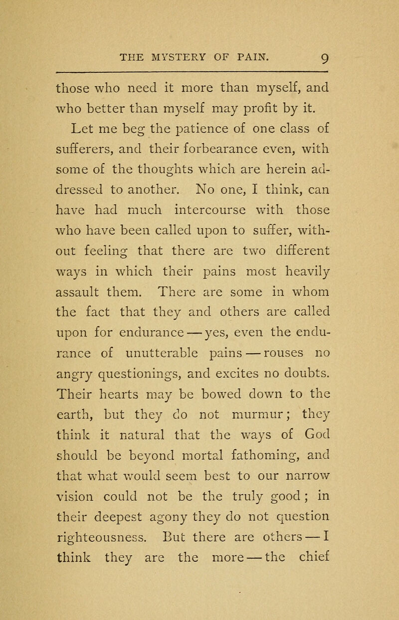 those who need it more than myself, and who better than myself may profit by it. Let me beg the patience of one class of sufferers, and their forbearance even, with some of the thoughts which are herein ad- dressed to another. No one, I think, can have had much intercourse wdth those v/ho have been called upon to suffer, with- out feeling that there are two different ways in which their pains most heavily assault them. There are some in vv^hom the fact that they and others are called upon for endurance —yes, even the endu- rance of unutterable pains — rouses no angry questionings, and excites no doubts. Their hearts may be bowed down to the earth, but they do not murmur; they think it natural that the w-ays of God should be beyond mortal fathoming, and that what v/ould seem best to our narrow vision could not be the truly good; in their deepest agony they do not question righteousness. But there are others — I think they are the more — the chief