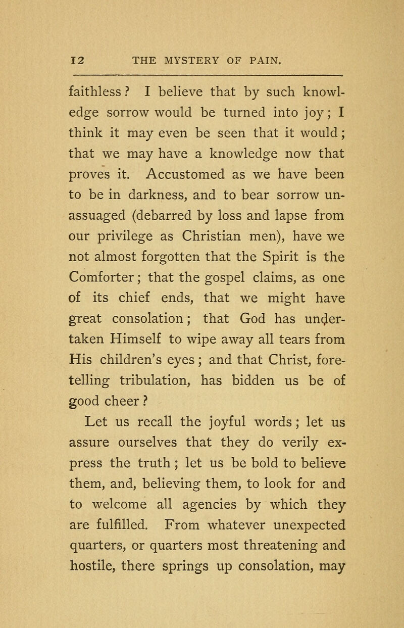 faithless ? I believe that by such knowl- edge sorrow would be turned into joy; I think it may even be seen that it would; that we may have a knowledge now that proves it. Accustomed as we have been to be in darkness, and to bear sorrow un- assuaged (debarred by loss and lapse from our privilege as Christian men), have we not almost forgotten that the Spirit is the Comforter; that the gospel claims, as one of its chief ends, that we might have great consolation; that God has under- taken Himself to wipe away all tears from His children's eyes; and that Christ, fore- telling tribulation, has bidden us be of good cheer} Let us recall the joyful words; let us assure ourselves that they do verily ex- press the truth; let us be bold to believe them, and, believing them, to look for and to welcome all agencies by which they are fulfilled. From whatever unexpected quarters, or quarters most threatening and hostile, there springs up consolation, may