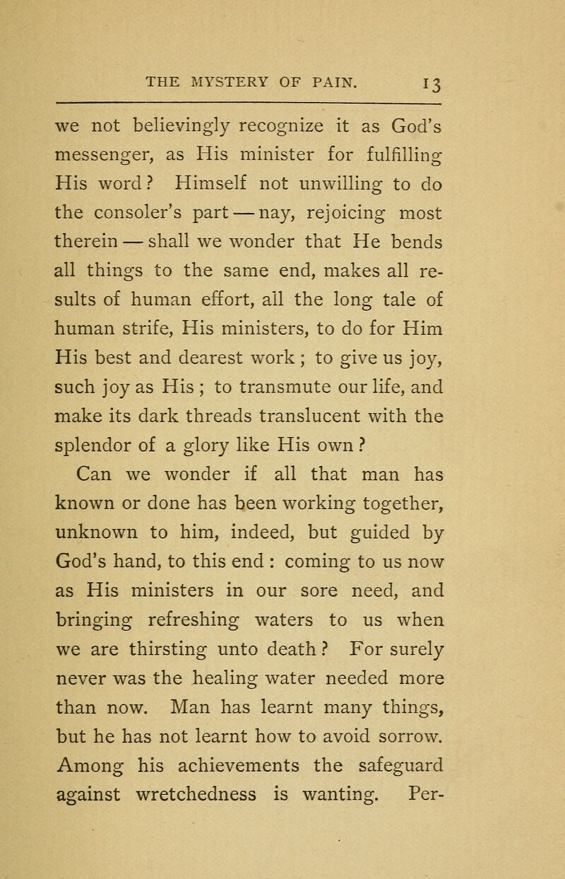 we not believingly recognize it as God's messenger, as His minister for fulfilling His word ? Himself not unwilling to do the consoler's part — nay, rejoicing most therein — shall we wonder that He bends all things to the same end, makes all re- sults of human effort, all the long tale of human strife. His ministers, to do for Him His best and dearest work; to give us joy, such joy as His ; to transmute our life, and make its dark threads translucent with the splendor of a glory like His own ? Can we wonder if all that man has known or done has been working together, unknown to him, indeed, but guided by God's hand, to this end : coming to us now as His ministers in our sore need, and bringing refreshing waters to us when we are thirsting unto death ? For surely never was the healing water needed more than now. Man has learnt many things, but he has not learnt how to avoid sorrow. Among his achievements the safeguard against wretchedness is wanting. Per-