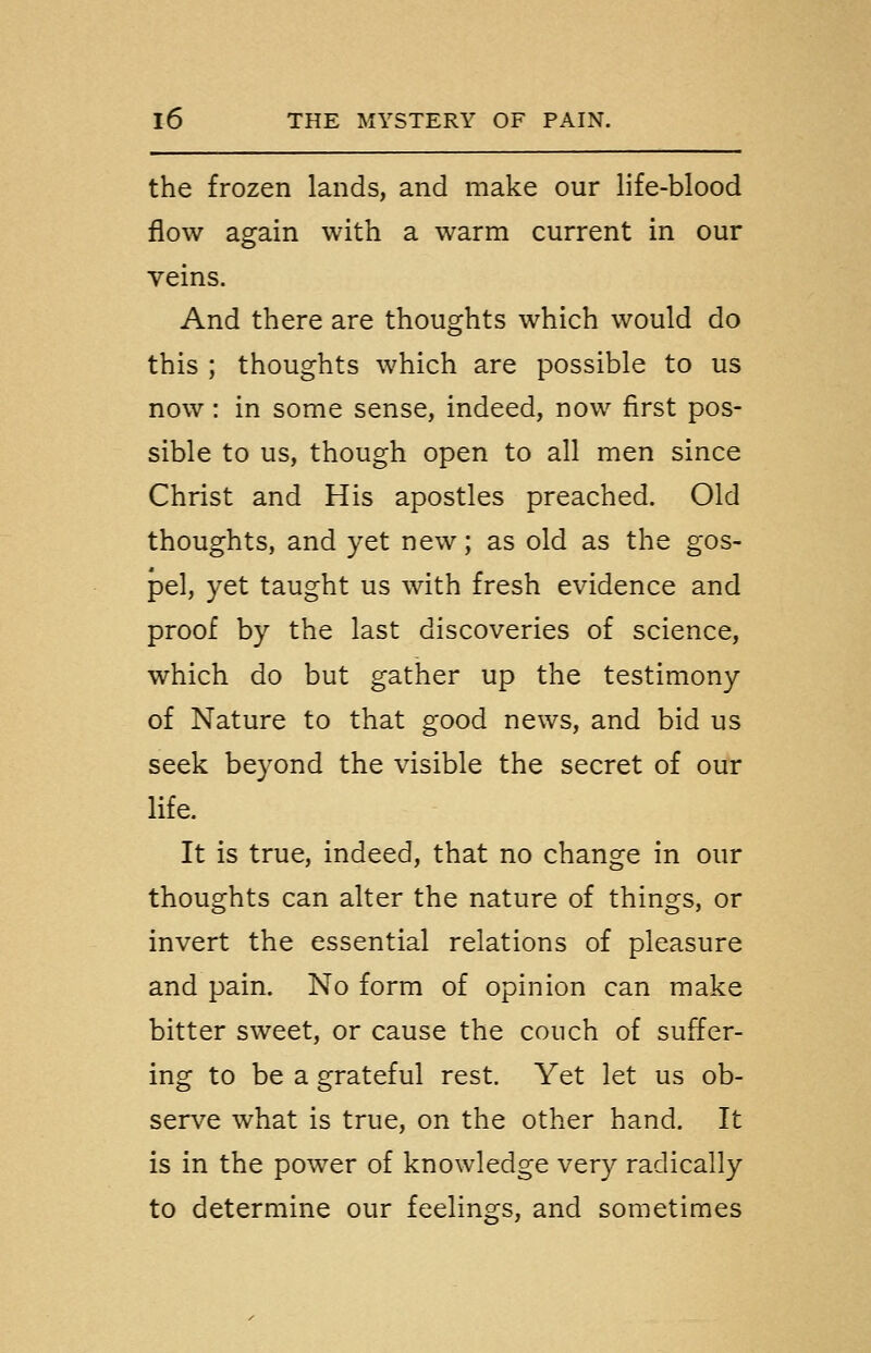 the frozen lands, and make our life-blood flow again with a warm current in our veins. And there are thoughts which would do this ; thoughts which are possible to us now : in some sense, indeed, now first pos- sible to us, though open to all men since Christ and His apostles preached. Old thoughts, and yet new; as old as the gos- pel, yet taught us with fresh evidence and proof by the last discoveries of science, which do but gather up the testimony of Nature to that good news, and bid us seek beyond the visible the secret of our life. It is true, indeed, that no change in our thoughts can alter the nature of things, or invert the essential relations of pleasure and pain. No form of opinion can make bitter sweet, or cause the couch of suffer- ing to be a grateful rest. Yet let us ob- serve what is true, on the other hand. It is in the power of knowledge very radically to determine our feelings, and sometimes