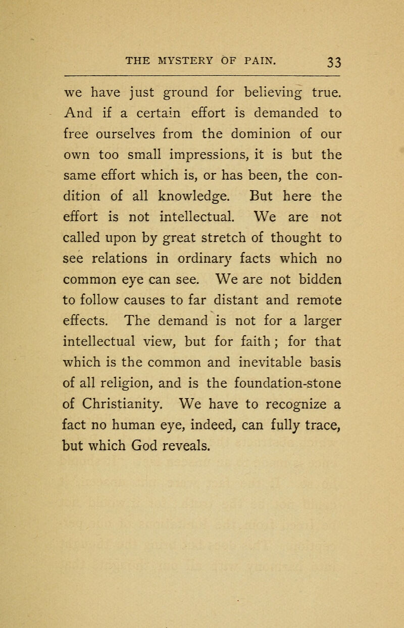 we have just ground for believing true. And if a certain effort is demanded to free ourselves from the dominion of our own too small impressions, it is but the same effort which is, or has been, the con- dition of all knowledge. But here the effort is not intellectual. We are not called upon by great stretch of thought to see relations in ordinary facts which no common eye can see. We are not bidden to follow causes to far distant and remote effects. The demand is not for a larger intellectual view, but for faith; for that which is the common and inevitable basis of all religion, and is the foundation-stone of Christianity. We have to recognize a fact no human eye, indeed, can fully trace, but which God reveals.
