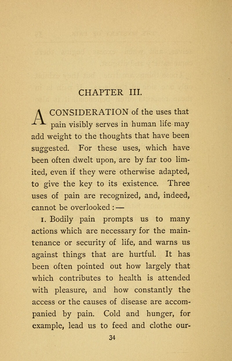 CHAPTER III. A CONSIDERATION of the uses that ^^ pain visibly serves in human life may add weight to the thoughts that have been suggested. For these uses, which have been often dwelt upon, are by far too lim- ited, even if they were otherwise adapted, to give the key to its existence. Three uses of pain are recognized, and, indeed, cannot be overlooked : — I. Bodily pain prompts us to many actions which are necessary for the main- tenance or security of life, and warns us against things that are hurtful. It has been often pointed out how largely that which contributes to health is attended with pleasure, and how constantly the access or the causes of disease are accom- panied by pain. Cold and hunger, for example, lead us to feed and clothe our-