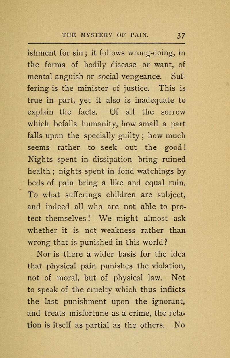 ishment for sin ; it follows wrong-doing, in the forms of bodily disease or want, of mental anguish or social vengeance. Suf- fering is the minister of justice. This is true in part, yet it also is inadequate to explain the facts. Of all the sorrow which befalls humanity, how small a part falls upon the specially guilty; how much seems rather to seek out the good! Nights spent in dissipation bring ruined health; nights spent in fond watchings by beds of pain bring a like and equal ruin. To what sufferings children are subject, and indeed all who are not able to pro- tect themselves! We might almost ask whether it is not weakness rather than wrong that is punished in this world? Nor is there a wider basis for the idea that physical pain punishes the violation, not of moral, but of physical law. Not to speak of the cruelty which thus inflicts the last punishment upon the ignorant, and treats misfortune as a crime, the rela- tion is itself as partial as the others. No