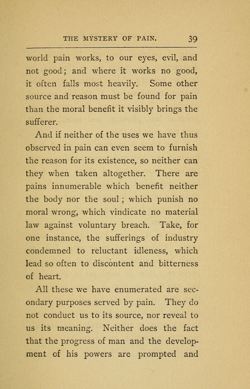 world pain works, to our eyes, evil, and not good; and where it works no good, it often falls most heavily. Some other source and reason must be found for pain than the moral benefit it visibly brings the sufferer. And if neither of the uses we have thus observed in pain can even seem to furnish the reason for its existence, so neither can they when taken altogether. There are pains innumerable which benefit neither the body nor the soul ; which punish no moral wrong, which vindicate no material law against voluntary breach. Take, for one instance, the sufferings of industry condemned to reluctant idleness, which lead so often to discontent and bitterness of heart. All these we have enumerated are sec- ondary purposes served by pain. They do not conduct us to its source, nor reveal to us its meaning. Neither does the fact that the progress of man and the develop- ment of his powers are prompted and