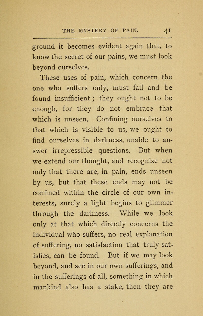 ground it becomes evident again that, to know the secret of our pains, we must look beyond ourselves. These uses of pain, which concern the one who suffers only, must fail and be found insufficient; they ought not to be enough, for they do not embrace that which is unseen. Confining ourselves to that which is visible to us, we ought to find ourselves in darkness, unable to an- swer irrepressible questions. But when we extend our thought, and recognize not only that there are, in pain, ends unseen by us, but that these ends may not be confined within the circle of our own in- terests, surely a light begins to glimmer through the darkness. While we look only at that which directly concerns the individual who suffers, no real explanation of suffering, no satisfaction that truly sat- isfies, can be found. But if we may look beyond, and see in our own sufferings, and in the sufferings of all, something in which mankind also has a stake, then they are