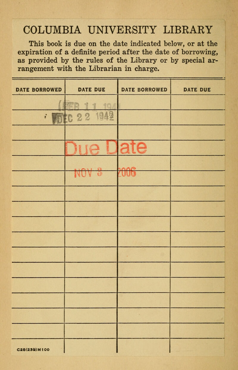 COLUMBIA UNIVERSITY LIBRARY This book is due on the date indicated below, or at the expiration of a definite period after the date of borrowing, as provided by the rules of the Library or by special ar- rangement with the Librarian in charge. DATE BORROWED DATE DUE DATE BORROWED DATE DUE •fBt ;C2 2 \^- IW V ^■ C2e(2SMMt00