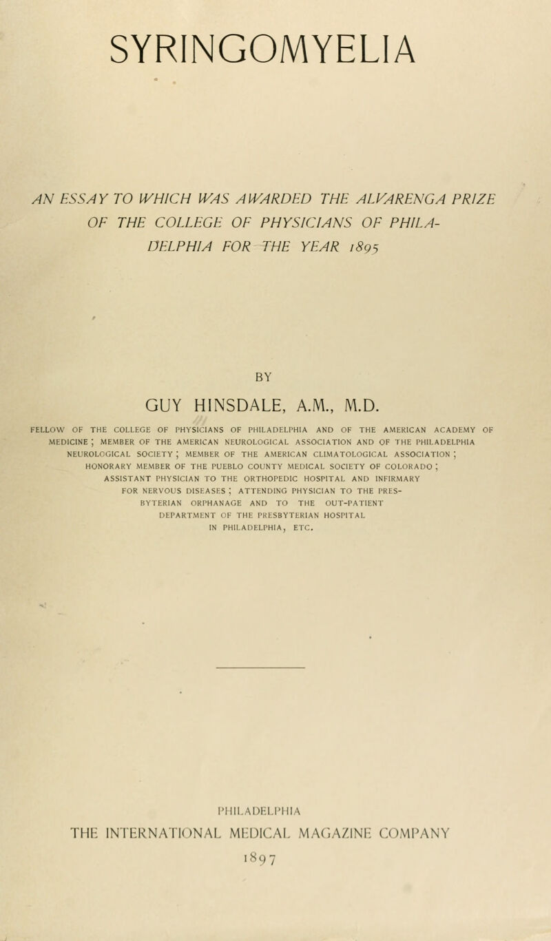 SYRINGOMYELIA AN ESSAY TO WHICH WAS AWARDED THE ALK4RENGA PRIZE OF THE COLLEGE OF PHYSICIANS OF PHILA- DELPHIA FOR THE YEAR 1895 BY GUY HINSDALE, A.M., M.D. fellow of the college of physicians of philadelphia and of the american academy of medicine; member of the American neurological association and of the Philadelphia neurological society ; member of the american climatoi.ogical association j honorary member of the pueblo county medical society of colorado j assistant physician to the orthopedic hospital and infirmary for nervous diseases ; attending physician to the pres- byterian orphanage and to the out-patient department op the pkesbytekian hospital in philadelphia, etc. PHILADELPHIA THE INTERNATIONAL MEDICAL MAGAZINE COMPANY 1897