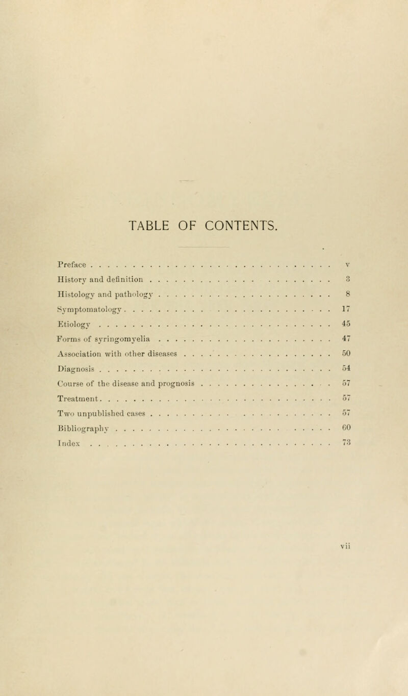 TABLE OF CONTENTS. Preface v History and definition 3 Ili-tology and pathology 8 Symptomatology 17 Etiology 45 Forms of syringomyelia 47 Association with other diseases 50 Diagnosis 54 Course of the disease and prognosis . 57 Treatment 57 Two unpublished cases 57 Bibliography CO [ndex 73