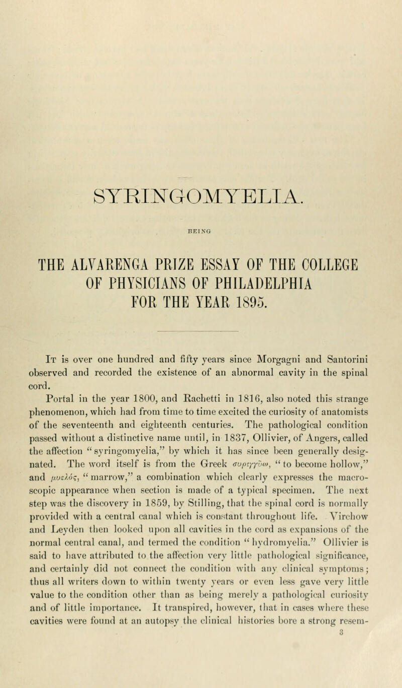 SYRINGOMYELIA. THE ALVARENGA PRIZE ESSAY OF THE COLLEGE OF PHYSICIANS OF PHILADELPHIA FOR THE YEAR 1895. It is over one hundred and fifty years since Morgagni and Santorini observed and recorded the existence of an abnormal cavity in the spinal cord. Portal in the year 1800, and Rachetti in 1816, also noted this strange phenomenon, which had from time to time excited the curiosity of anatomists of the seventeenth and eighteenth centuries. The pathological condition passed without a distinctive name until, in 1837, Ollivier, of Angers, called the affection syringomyelia, by which it has since been generally desig- nated. The word itself is from the Greek ffupiyyuat,  to become hollow,' and [ioeXds,  marrow, a combination which clearly expresses the macro- scopic appearance when section is made of a typical specimen. The next step was the discovery in 1859, by Stilling, that the spinal cord is normally provided with a central canal which is constant throughout life. Yirchow and Leyden then looked upon all cavities in the cord as expansions of the normal central canal, and termed the condition  hydroniyelia. Ollivier is said to have attributed to the affection very little pathological significance, and certainly did not connect the condition with any clinical symptoms; thus all writers down to within twenty years or even less gave very little value to the condition other than as being merely a pathological curiosity and of little importance. It transpired, however, that in cases where these cavities were found at an autopsy the clinical histories bore a strong resem-
